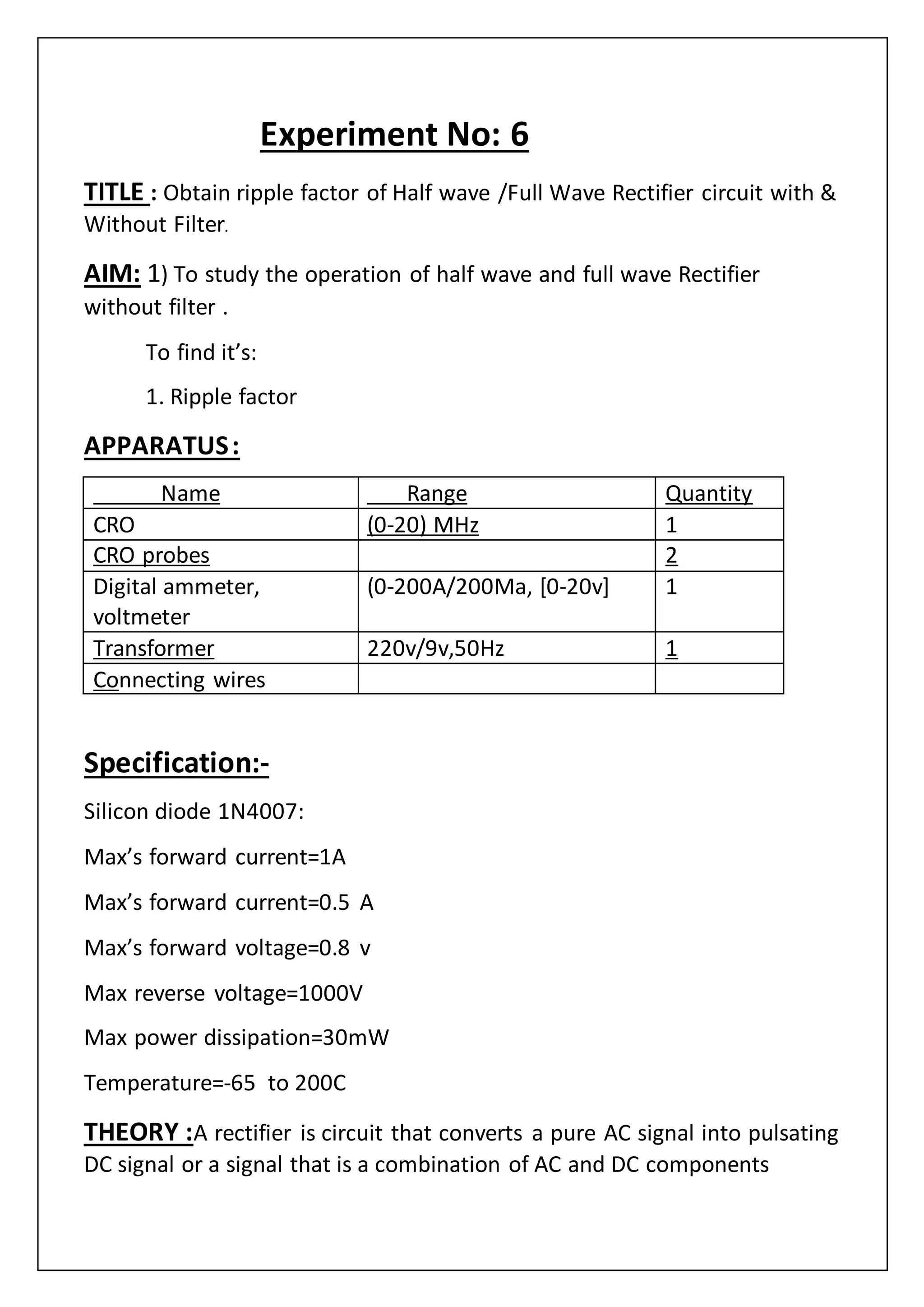Experiment No: 6
TITLE : Obtain ripple factor of Half wave /Full Wave Rectifier circuit with &
Without Filter.
AIM: 1) To study the operation of half wave and full wave Rectifier
without filter .
To find it’s:
1. Ripple factor
APPARATUS:
Name Range Quantity
CRO (0-20) MHz 1
CRO probes 2
Digital ammeter,
voltmeter
(0-200A/200Ma, [0-20v] 1
Transformer 220v/9v,50Hz 1
Connecting wires
Specification:-
Silicon diode 1N4007:
Max’s forward current=1A
Max’s forward current=0.5 A
Max’s forward voltage=0.8 v
Max reverse voltage=1000V
Max power dissipation=30mW
Temperature=-65 to 200C
THEORY :A rectifier is circuit that converts a pure AC signal into pulsating
DC signal or a signal that is a combination of AC and DC components
 
