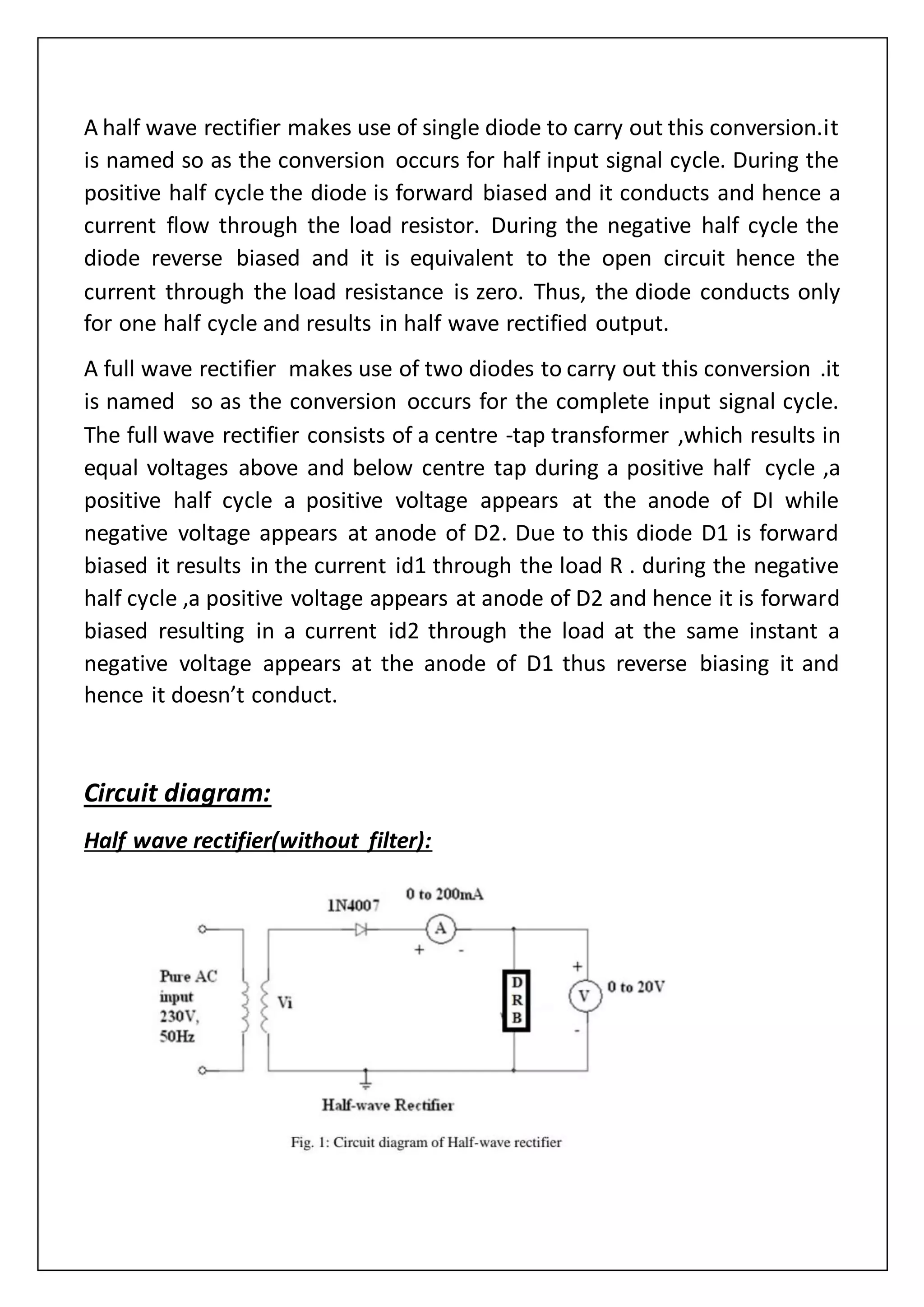 A half wave rectifier makes use of single diode to carry out this conversion.it
is named so as the conversion occurs for half input signal cycle. During the
positive half cycle the diode is forward biased and it conducts and hence a
current flow through the load resistor. During the negative half cycle the
diode reverse biased and it is equivalent to the open circuit hence the
current through the load resistance is zero. Thus, the diode conducts only
for one half cycle and results in half wave rectified output.
A full wave rectifier makes use of two diodes to carry out this conversion .it
is named so as the conversion occurs for the complete input signal cycle.
The full wave rectifier consists of a centre -tap transformer ,which results in
equal voltages above and below centre tap during a positive half cycle ,a
positive half cycle a positive voltage appears at the anode of DI while
negative voltage appears at anode of D2. Due to this diode D1 is forward
biased it results in the current id1 through the load R . during the negative
half cycle ,a positive voltage appears at anode of D2 and hence it is forward
biased resulting in a current id2 through the load at the same instant a
negative voltage appears at the anode of D1 thus reverse biasing it and
hence it doesn’t conduct.
Circuit diagram:
Half wave rectifier(without filter):
 