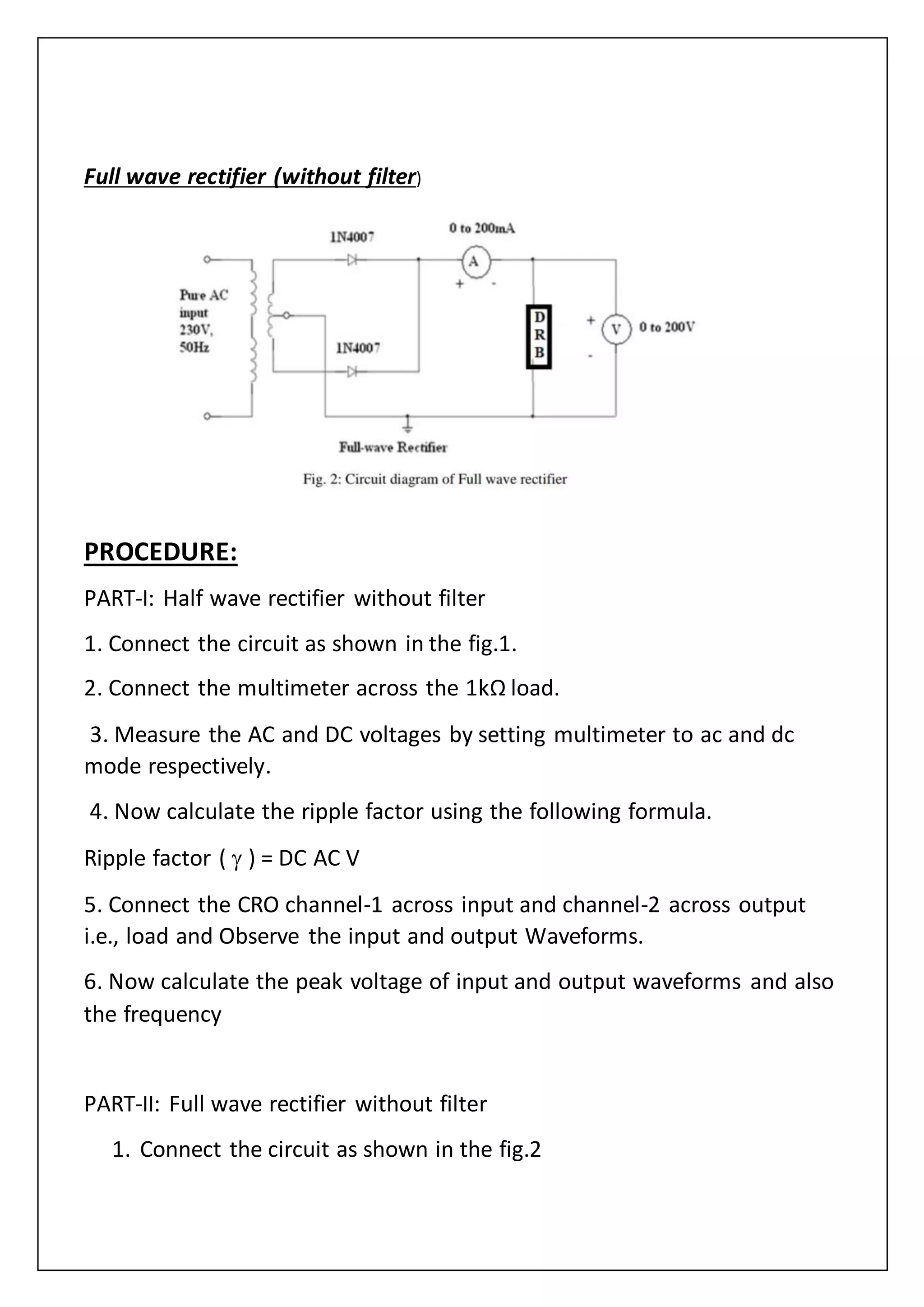 Full wave rectifier (without filter)
PROCEDURE:
PART-I: Half wave rectifier without filter
1. Connect the circuit as shown in the fig.1.
2. Connect the multimeter across the 1kΩ load.
3. Measure the AC and DC voltages by setting multimeter to ac and dc
mode respectively.
4. Now calculate the ripple factor using the following formula.
Ripple factor (  ) = DC AC V
5. Connect the CRO channel-1 across input and channel-2 across output
i.e., load and Observe the input and output Waveforms.
6. Now calculate the peak voltage of input and output waveforms and also
the frequency
PART-II: Full wave rectifier without filter
1. Connect the circuit as shown in the fig.2
 