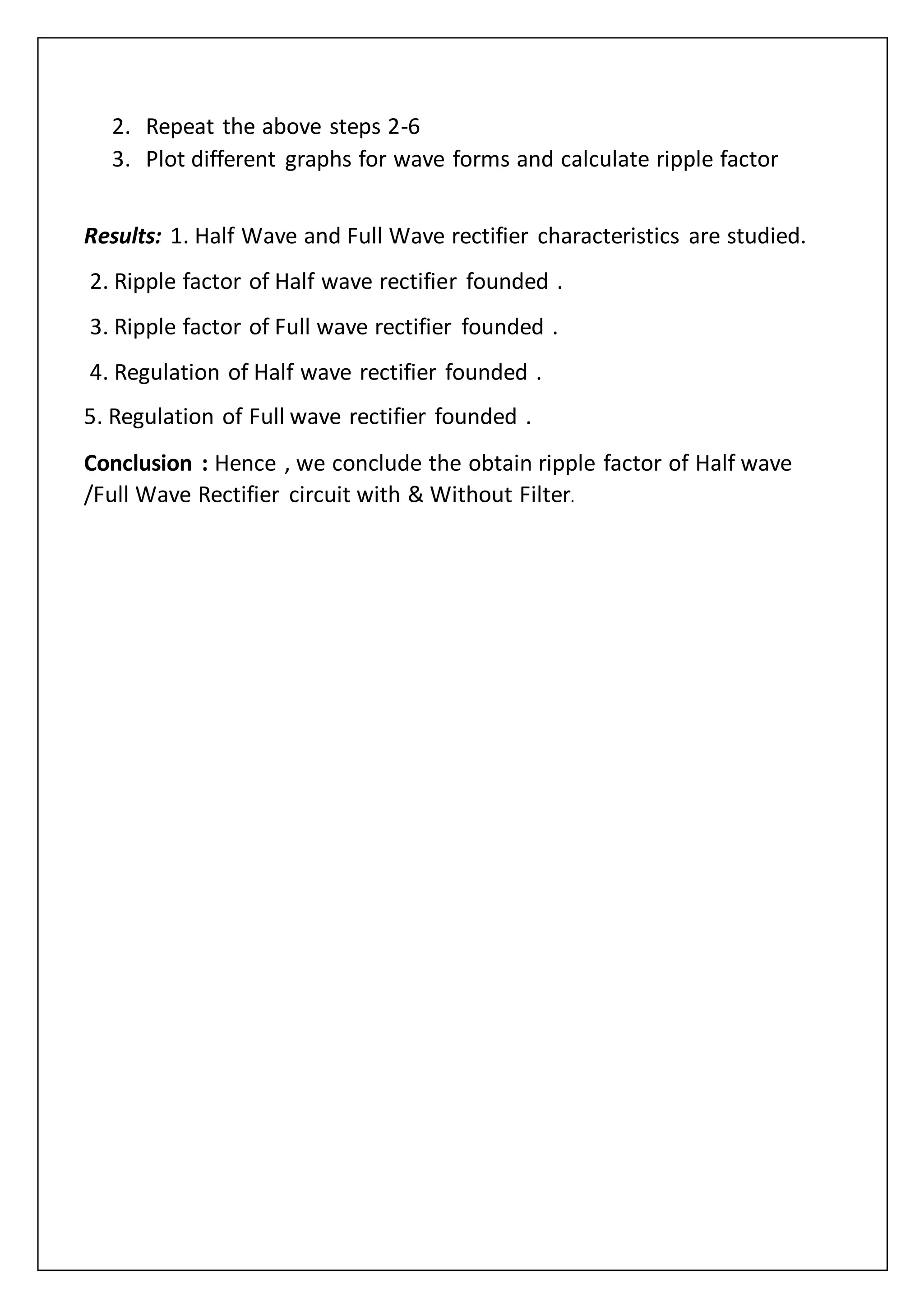 2. Repeat the above steps 2-6
3. Plot different graphs for wave forms and calculate ripple factor
Results: 1. Half Wave and Full Wave rectifier characteristics are studied.
2. Ripple factor of Half wave rectifier founded .
3. Ripple factor of Full wave rectifier founded .
4. Regulation of Half wave rectifier founded .
5. Regulation of Full wave rectifier founded .
Conclusion : Hence , we conclude the obtain ripple factor of Half wave
/Full Wave Rectifier circuit with & Without Filter.
 