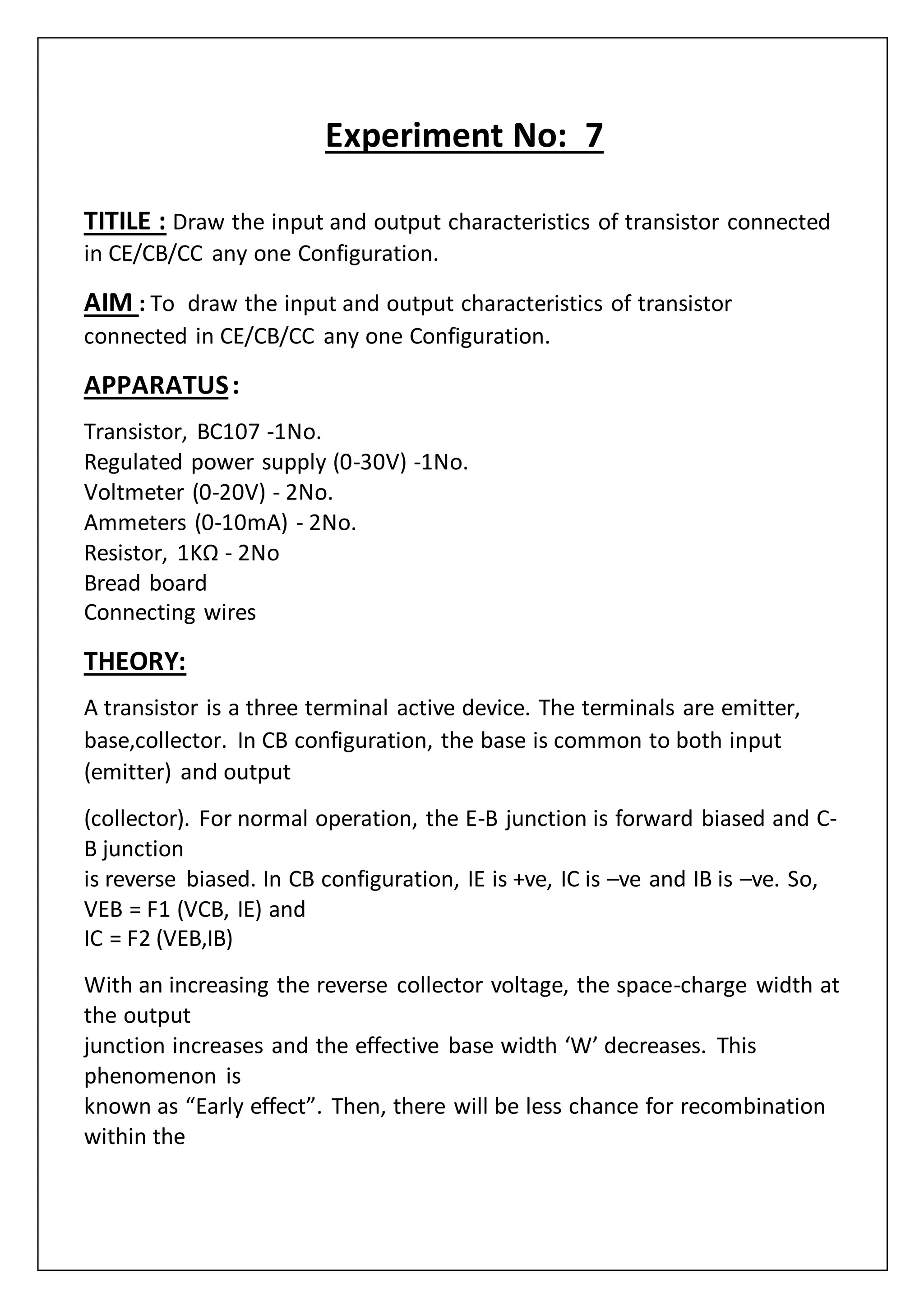Experiment No: 7
TITILE : Draw the input and output characteristics of transistor connected
in CE/CB/CC any one Configuration.
AIM : To draw the input and output characteristics of transistor
connected in CE/CB/CC any one Configuration.
APPARATUS:
Transistor, BC107 -1No.
Regulated power supply (0-30V) -1No.
Voltmeter (0-20V) - 2No.
Ammeters (0-10mA) - 2No.
Resistor, 1KΩ - 2No
Bread board
Connecting wires
THEORY:
A transistor is a three terminal active device. The terminals are emitter,
base,collector. In CB configuration, the base is common to both input
(emitter) and output
(collector). For normal operation, the E-B junction is forward biased and C-
B junction
is reverse biased. In CB configuration, IE is +ve, IC is –ve and IB is –ve. So,
VEB = F1 (VCB, IE) and
IC = F2 (VEB,IB)
With an increasing the reverse collector voltage, the space-charge width at
the output
junction increases and the effective base width ‘W’ decreases. This
phenomenon is
known as “Early effect”. Then, there will be less chance for recombination
within the
 