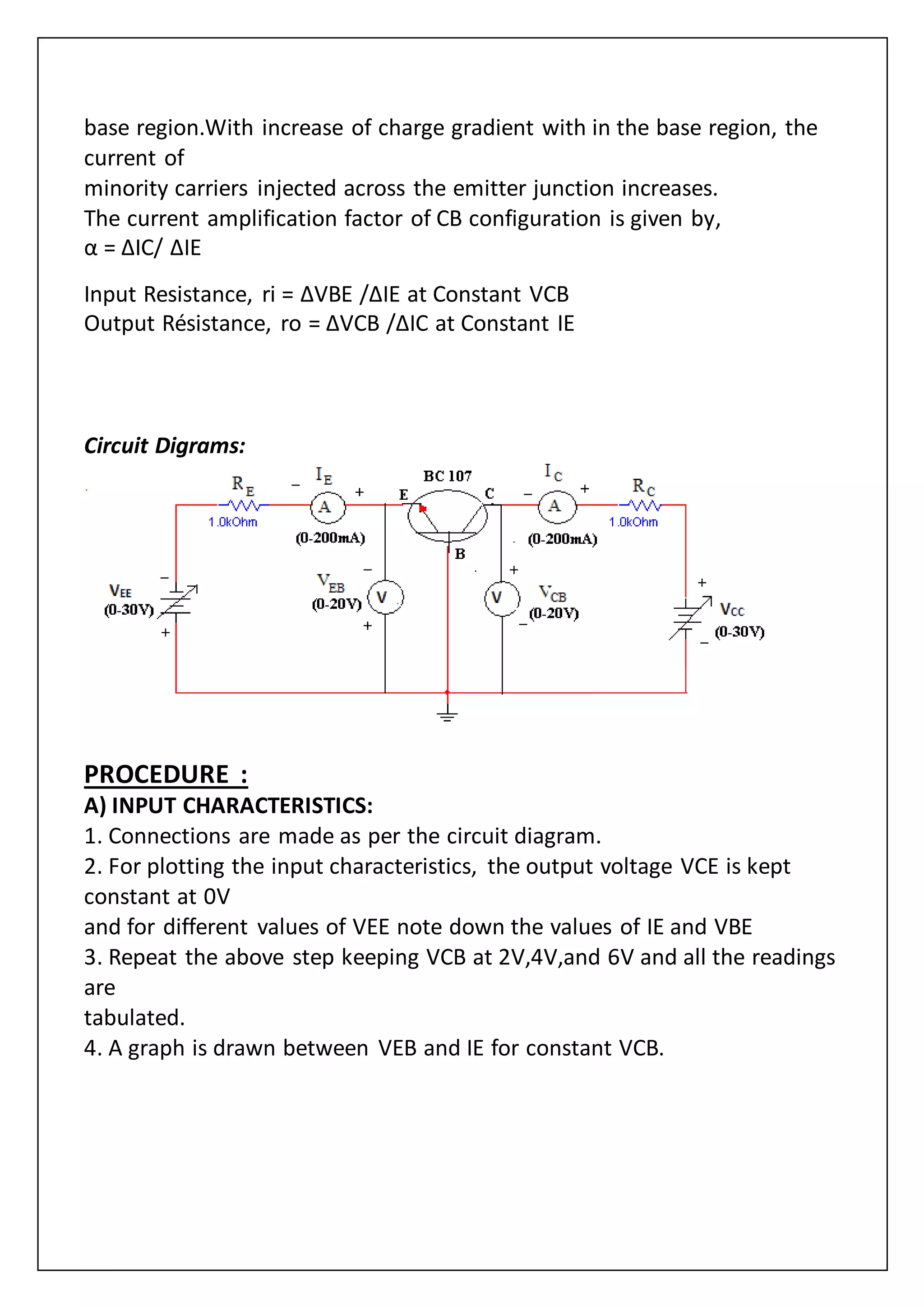 base region.With increase of charge gradient with in the base region, the
current of
minority carriers injected across the emitter junction increases.
The current amplification factor of CB configuration is given by,
α = ΔIC/ ΔIE
Input Resistance, ri = ΔVBE /ΔIE at Constant VCB
Output Résistance, ro = ΔVCB /ΔIC at Constant IE
Circuit Digrams:
PROCEDURE :
A) INPUT CHARACTERISTICS:
1. Connections are made as per the circuit diagram.
2. For plotting the input characteristics, the output voltage VCE is kept
constant at 0V
and for different values of VEE note down the values of IE and VBE
3. Repeat the above step keeping VCB at 2V,4V,and 6V and all the readings
are
tabulated.
4. A graph is drawn between VEB and IE for constant VCB.
 