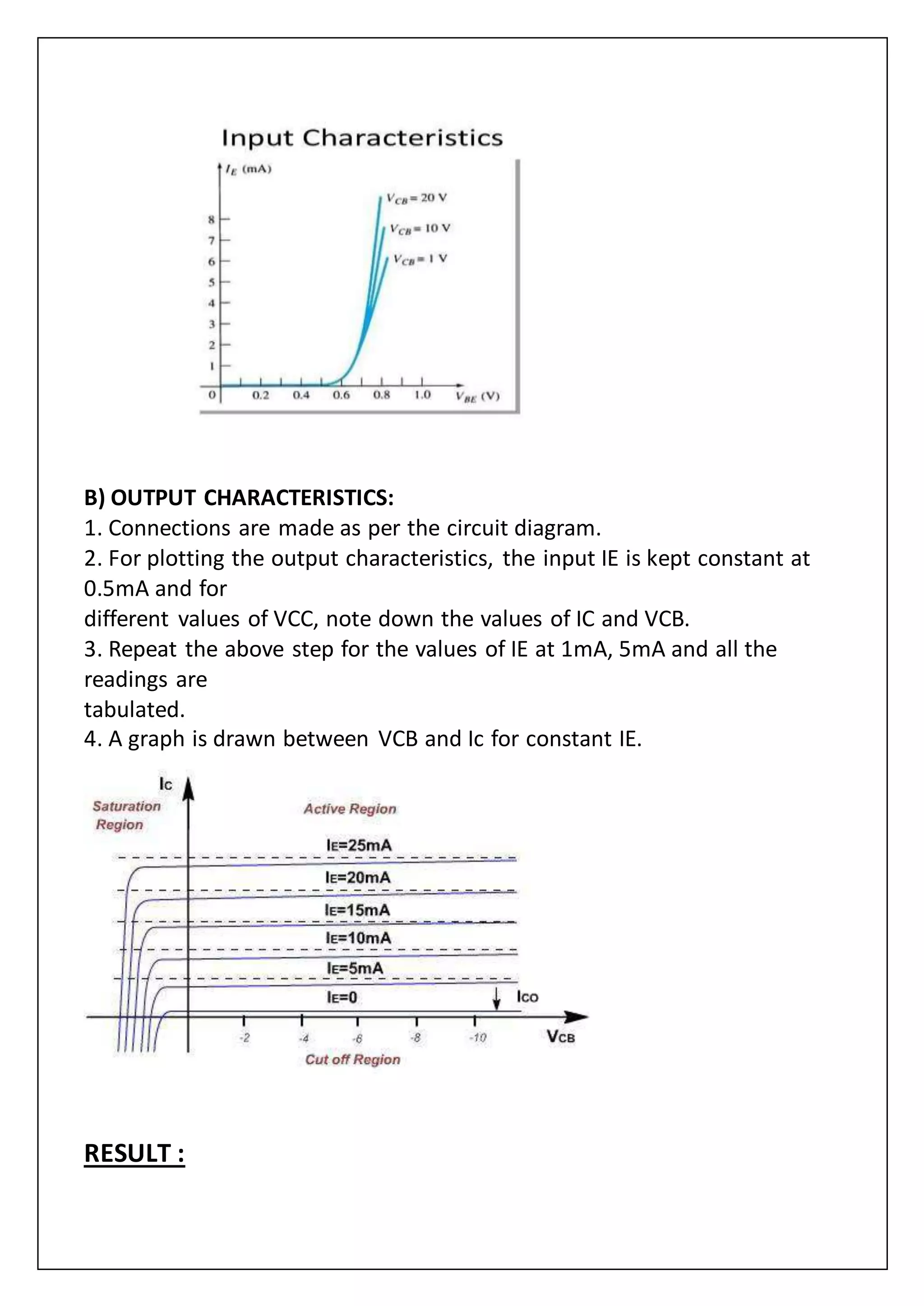 B) OUTPUT CHARACTERISTICS:
1. Connections are made as per the circuit diagram.
2. For plotting the output characteristics, the input IE is kept constant at
0.5mA and for
different values of VCC, note down the values of IC and VCB.
3. Repeat the above step for the values of IE at 1mA, 5mA and all the
readings are
tabulated.
4. A graph is drawn between VCB and Ic for constant IE.
RESULT :
 