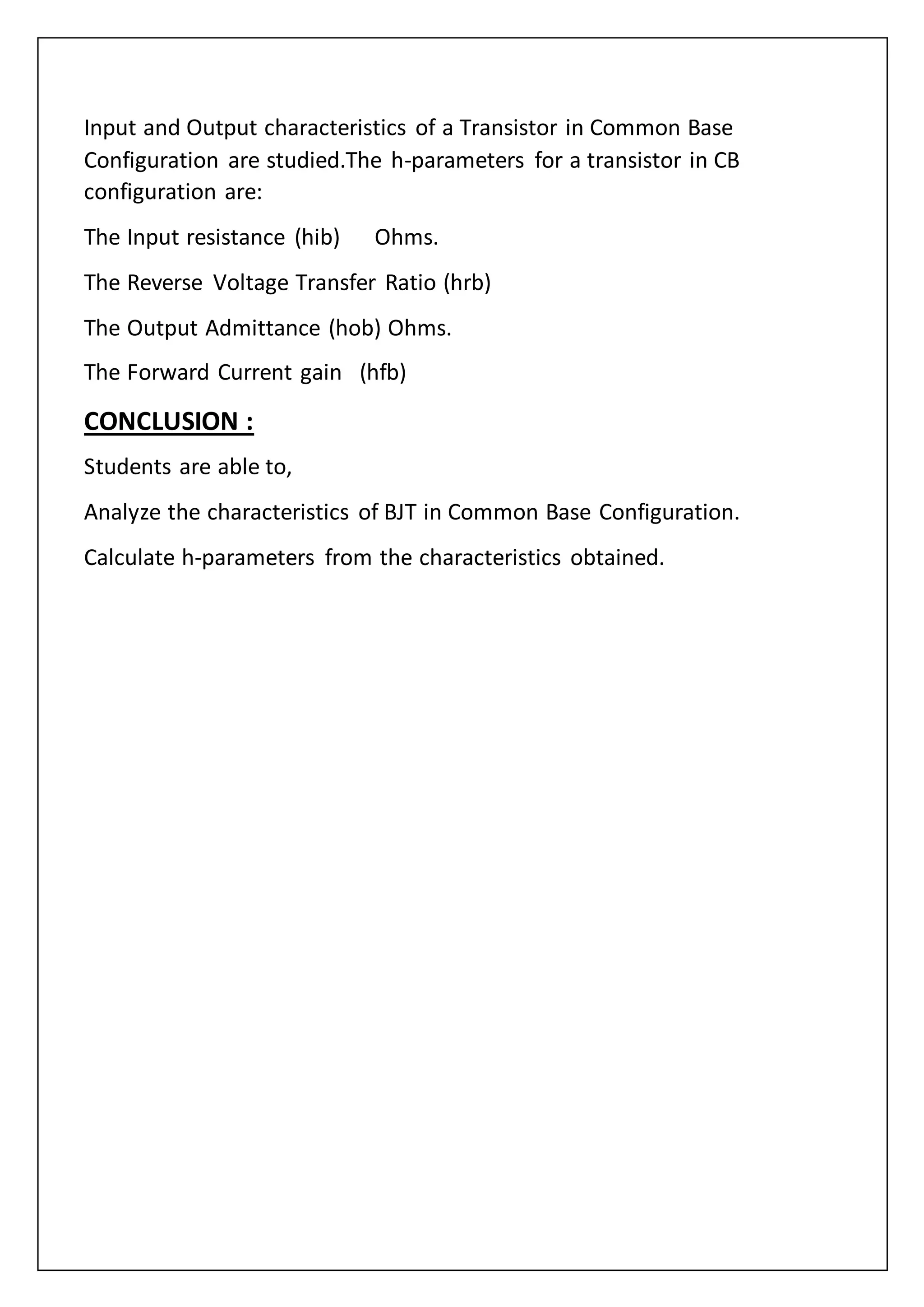 Input and Output characteristics of a Transistor in Common Base
Configuration are studied.The h-parameters for a transistor in CB
configuration are:
The Input resistance (hib) Ohms.
The Reverse Voltage Transfer Ratio (hrb)
The Output Admittance (hob) Ohms.
The Forward Current gain (hfb)
CONCLUSION :
Students are able to,
Analyze the characteristics of BJT in Common Base Configuration.
Calculate h-parameters from the characteristics obtained.
 