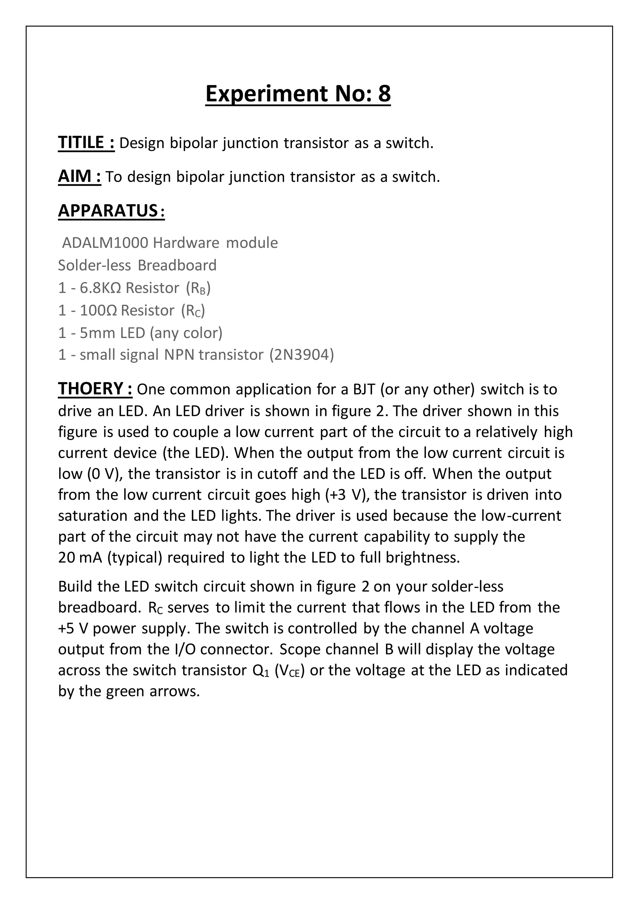 Experiment No: 8
TITILE : Design bipolar junction transistor as a switch.
AIM : To design bipolar junction transistor as a switch.
APPARATUS:
ADALM1000 Hardware module
Solder-less Breadboard
1 - 6.8KΩ Resistor (RB)
1 - 100Ω Resistor (RC)
1 - 5mm LED (any color)
1 - small signal NPN transistor (2N3904)
THOERY : One common application for a BJT (or any other) switch is to
drive an LED. An LED driver is shown in figure 2. The driver shown in this
figure is used to couple a low current part of the circuit to a relatively high
current device (the LED). When the output from the low current circuit is
low (0 V), the transistor is in cutoff and the LED is off. When the output
from the low current circuit goes high (+3 V), the transistor is driven into
saturation and the LED lights. The driver is used because the low-current
part of the circuit may not have the current capability to supply the
20 mA (typical) required to light the LED to full brightness.
Build the LED switch circuit shown in figure 2 on your solder-less
breadboard. RC serves to limit the current that flows in the LED from the
+5 V power supply. The switch is controlled by the channel A voltage
output from the I/O connector. Scope channel B will display the voltage
across the switch transistor Q1 (VCE) or the voltage at the LED as indicated
by the green arrows.
 