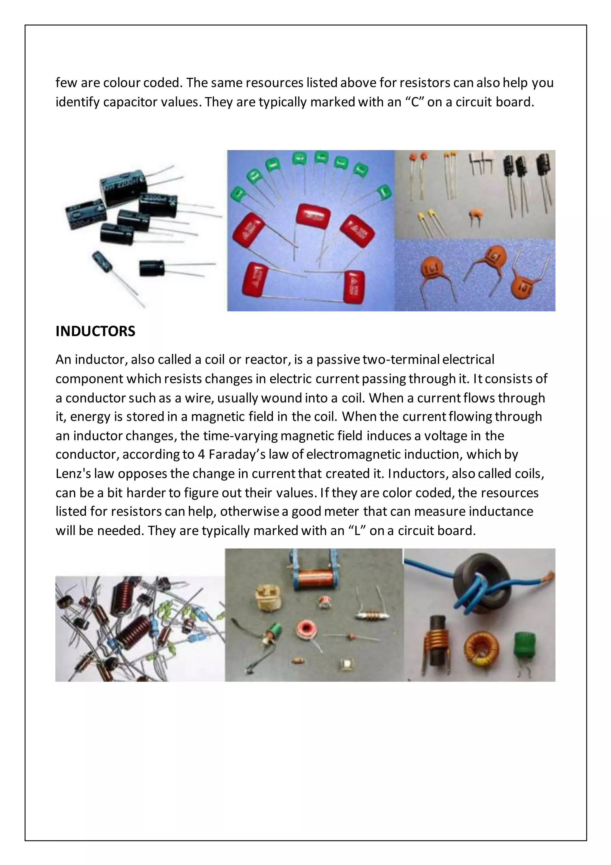few are colour coded. The same resources listed above for resistors can also help you
identify capacitor values. They are typically marked with an “C” on a circuit board.
INDUCTORS
An inductor, also called a coil or reactor, is a passivetwo-terminalelectrical
component which resists changes in electric currentpassing through it. Itconsists of
a conductor such as a wire, usually wound into a coil. When a currentflows through
it, energy is stored in a magnetic field in the coil. When the currentflowing through
an inductor changes, the time-varying magnetic field induces a voltage in the
conductor, according to 4 Faraday’s law of electromagnetic induction, which by
Lenz's law opposes the change in currentthat created it. Inductors, also called coils,
can be a bit harder to figure out their values. If they are color coded, the resources
listed for resistors can help, otherwisea good meter that can measure inductance
will be needed. They are typically marked with an “L” on a circuit board.
 
