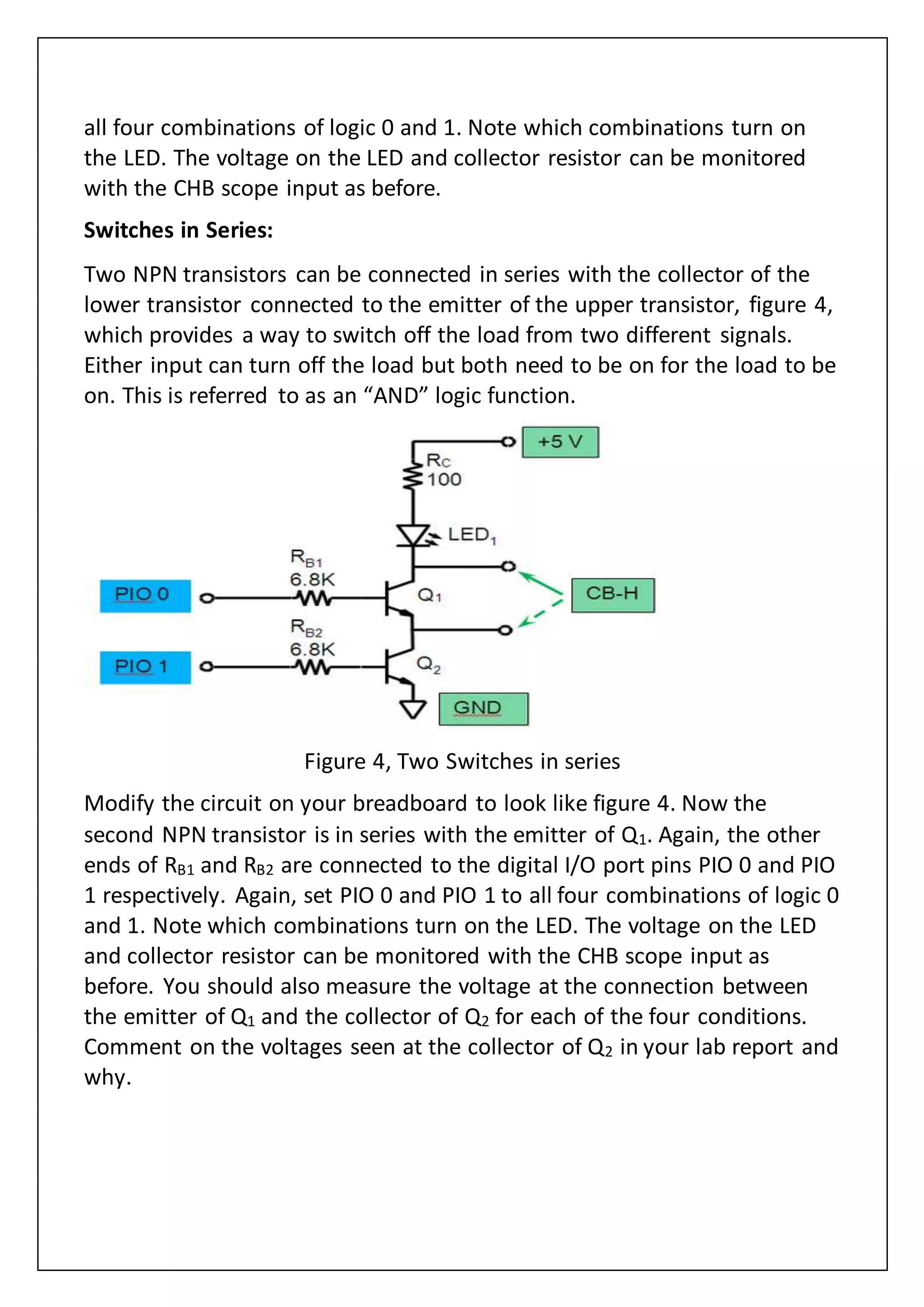 all four combinations of logic 0 and 1. Note which combinations turn on
the LED. The voltage on the LED and collector resistor can be monitored
with the CHB scope input as before.
Switches in Series:
Two NPN transistors can be connected in series with the collector of the
lower transistor connected to the emitter of the upper transistor, figure 4,
which provides a way to switch off the load from two different signals.
Either input can turn off the load but both need to be on for the load to be
on. This is referred to as an “AND” logic function.
Figure 4, Two Switches in series
Modify the circuit on your breadboard to look like figure 4. Now the
second NPN transistor is in series with the emitter of Q1. Again, the other
ends of RB1 and RB2 are connected to the digital I/O port pins PIO 0 and PIO
1 respectively. Again, set PIO 0 and PIO 1 to all four combinations of logic 0
and 1. Note which combinations turn on the LED. The voltage on the LED
and collector resistor can be monitored with the CHB scope input as
before. You should also measure the voltage at the connection between
the emitter of Q1 and the collector of Q2 for each of the four conditions.
Comment on the voltages seen at the collector of Q2 in your lab report and
why.
 
