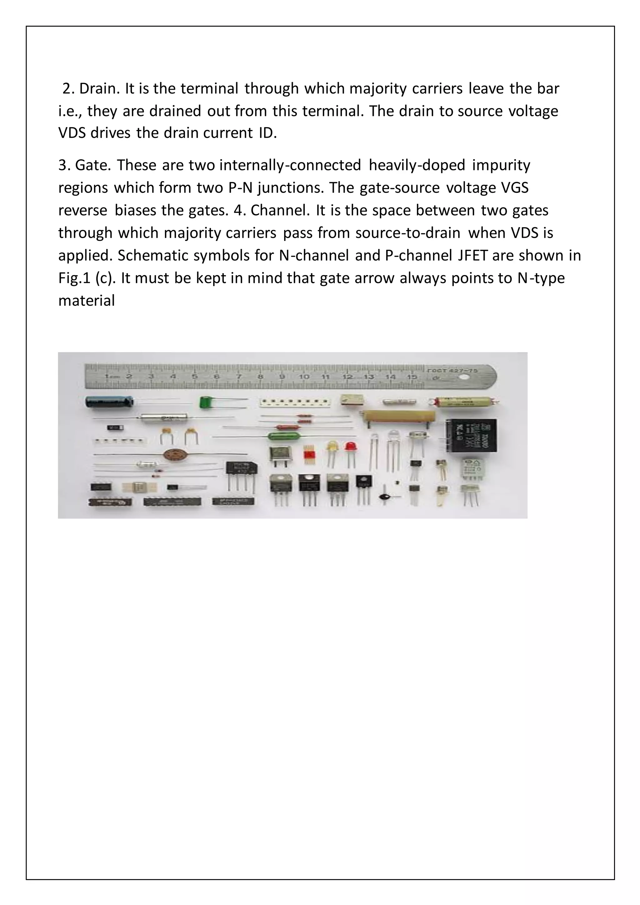2. Drain. It is the terminal through which majority carriers leave the bar
i.e., they are drained out from this terminal. The drain to source voltage
VDS drives the drain current ID.
3. Gate. These are two internally-connected heavily-doped impurity
regions which form two P-N junctions. The gate-source voltage VGS
reverse biases the gates. 4. Channel. It is the space between two gates
through which majority carriers pass from source-to-drain when VDS is
applied. Schematic symbols for N-channel and P-channel JFET are shown in
Fig.1 (c). It must be kept in mind that gate arrow always points to N-type
material
 