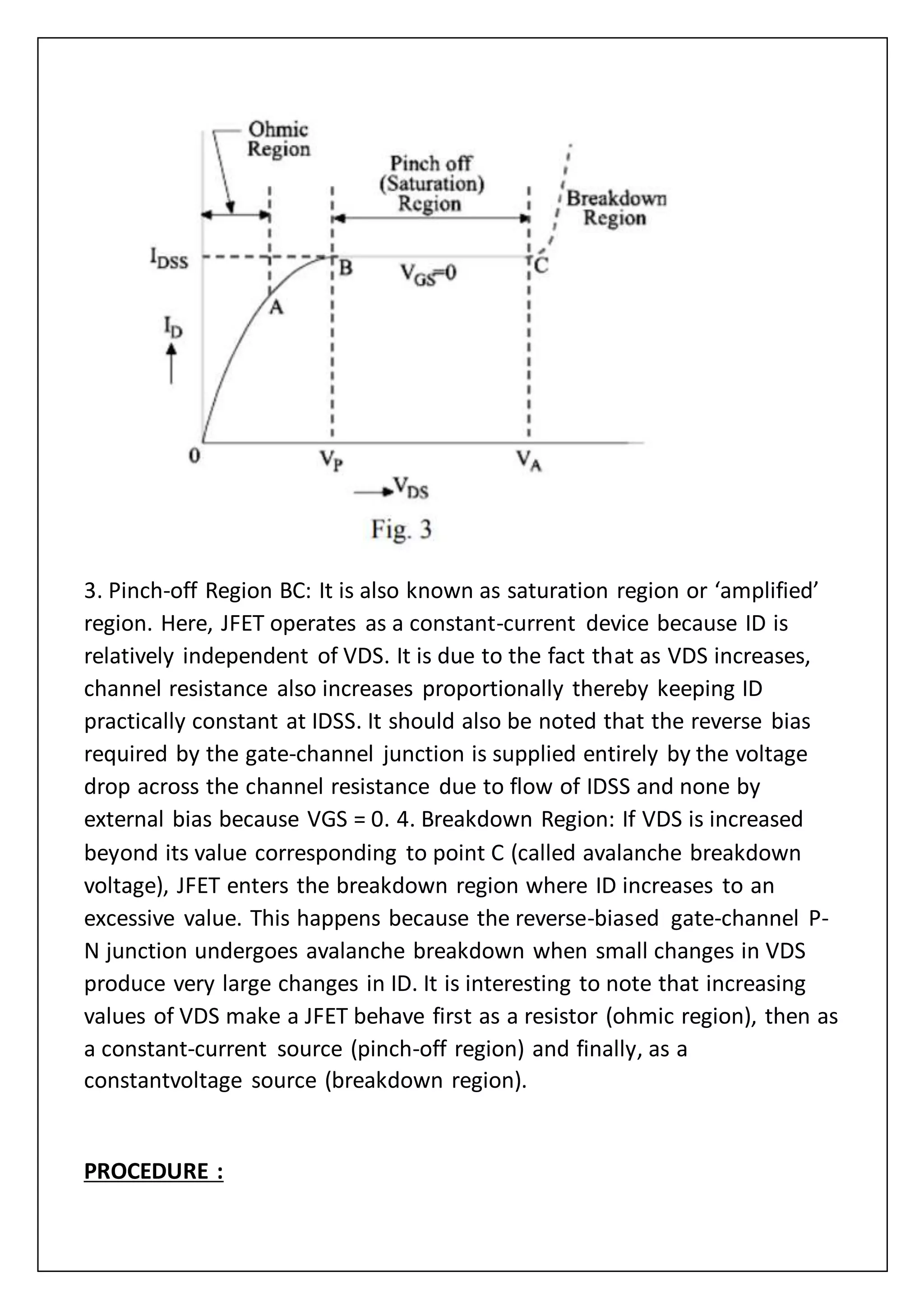 3. Pinch-off Region BC: It is also known as saturation region or ‘amplified’
region. Here, JFET operates as a constant-current device because ID is
relatively independent of VDS. It is due to the fact that as VDS increases,
channel resistance also increases proportionally thereby keeping ID
practically constant at IDSS. It should also be noted that the reverse bias
required by the gate-channel junction is supplied entirely by the voltage
drop across the channel resistance due to flow of IDSS and none by
external bias because VGS = 0. 4. Breakdown Region: If VDS is increased
beyond its value corresponding to point C (called avalanche breakdown
voltage), JFET enters the breakdown region where ID increases to an
excessive value. This happens because the reverse-biased gate-channel P-
N junction undergoes avalanche breakdown when small changes in VDS
produce very large changes in ID. It is interesting to note that increasing
values of VDS make a JFET behave first as a resistor (ohmic region), then as
a constant-current source (pinch-off region) and finally, as a
constantvoltage source (breakdown region).
PROCEDURE :
 