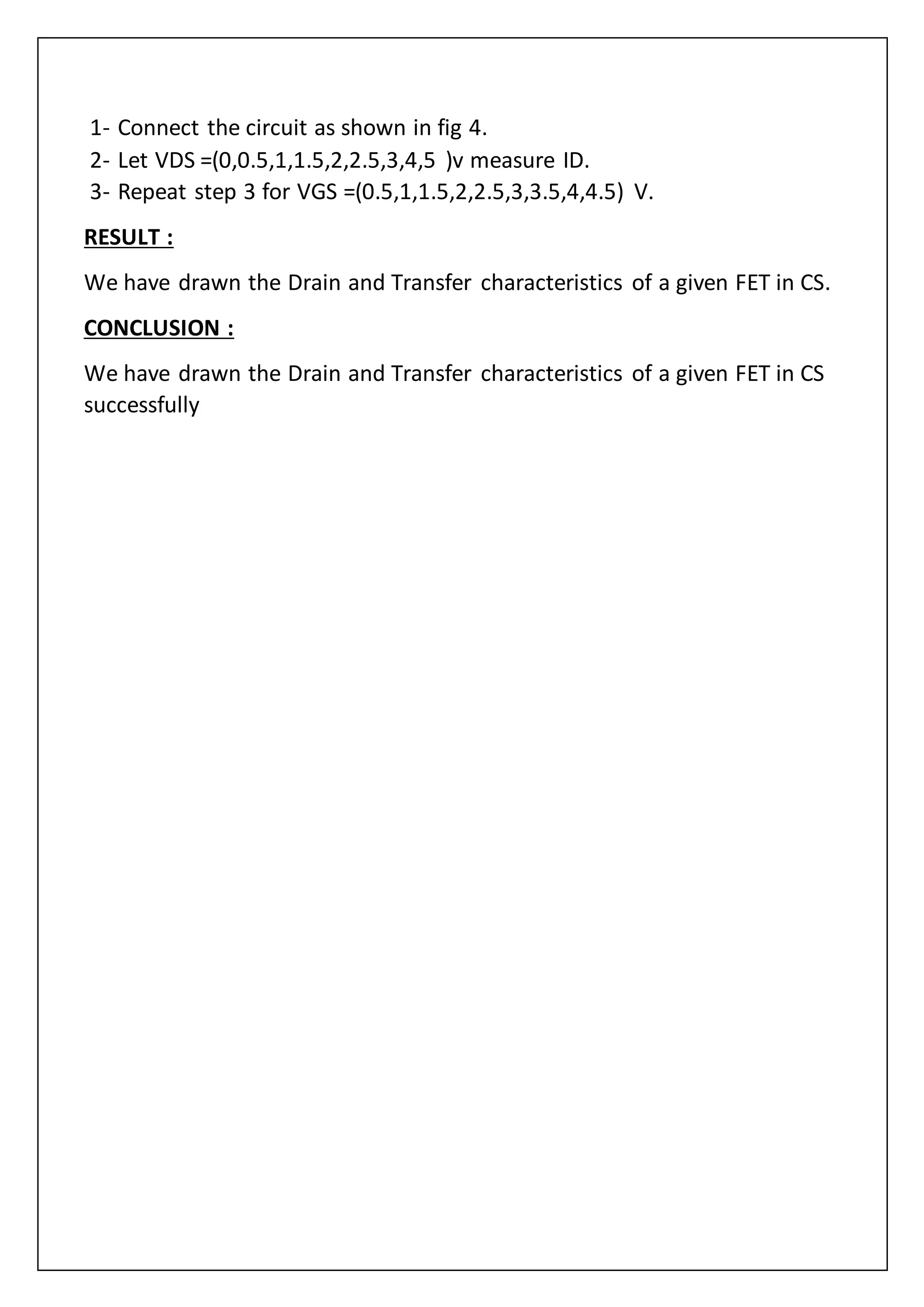 1- Connect the circuit as shown in fig 4.
2- Let VDS =(0,0.5,1,1.5,2,2.5,3,4,5 )v measure ID.
3- Repeat step 3 for VGS =(0.5,1,1.5,2,2.5,3,3.5,4,4.5) V.
RESULT :
We have drawn the Drain and Transfer characteristics of a given FET in CS.
CONCLUSION :
We have drawn the Drain and Transfer characteristics of a given FET in CS
successfully
 