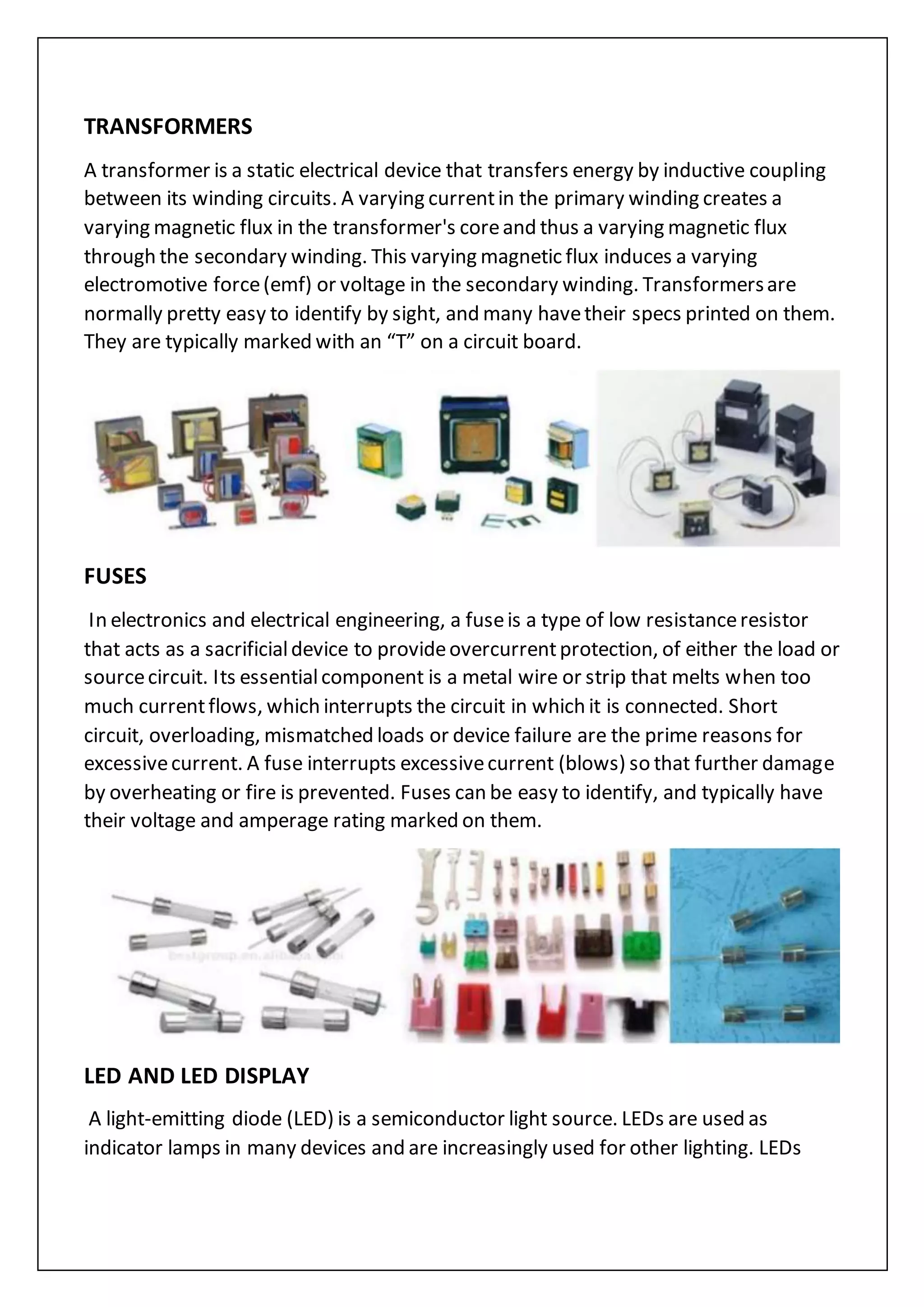 TRANSFORMERS
A transformer is a static electrical device that transfers energy by inductive coupling
between its winding circuits. A varying currentin the primary winding creates a
varying magnetic flux in the transformer's coreand thus a varying magnetic flux
through the secondary winding. This varying magnetic flux induces a varying
electromotive force(emf) or voltage in the secondary winding. Transformersare
normally pretty easy to identify by sight, and many havetheir specs printed on them.
They are typically marked with an “T” on a circuit board.
FUSES
In electronics and electrical engineering, a fuseis a type of low resistanceresistor
that acts as a sacrificialdevice to provideovercurrentprotection, of either the load or
sourcecircuit. Its essentialcomponent is a metal wire or strip that melts when too
much currentflows, which interrupts the circuit in which it is connected. Short
circuit, overloading, mismatched loads or device failure are the prime reasons for
excessivecurrent. A fuse interrupts excessivecurrent (blows) so that further damage
by overheating or fire is prevented. Fuses can be easy to identify, and typically have
their voltage and amperage rating marked on them.
LED AND LED DISPLAY
A light-emitting diode (LED) is a semiconductor light source. LEDs are used as
indicator lamps in many devices and are increasingly used for other lighting. LEDs
 