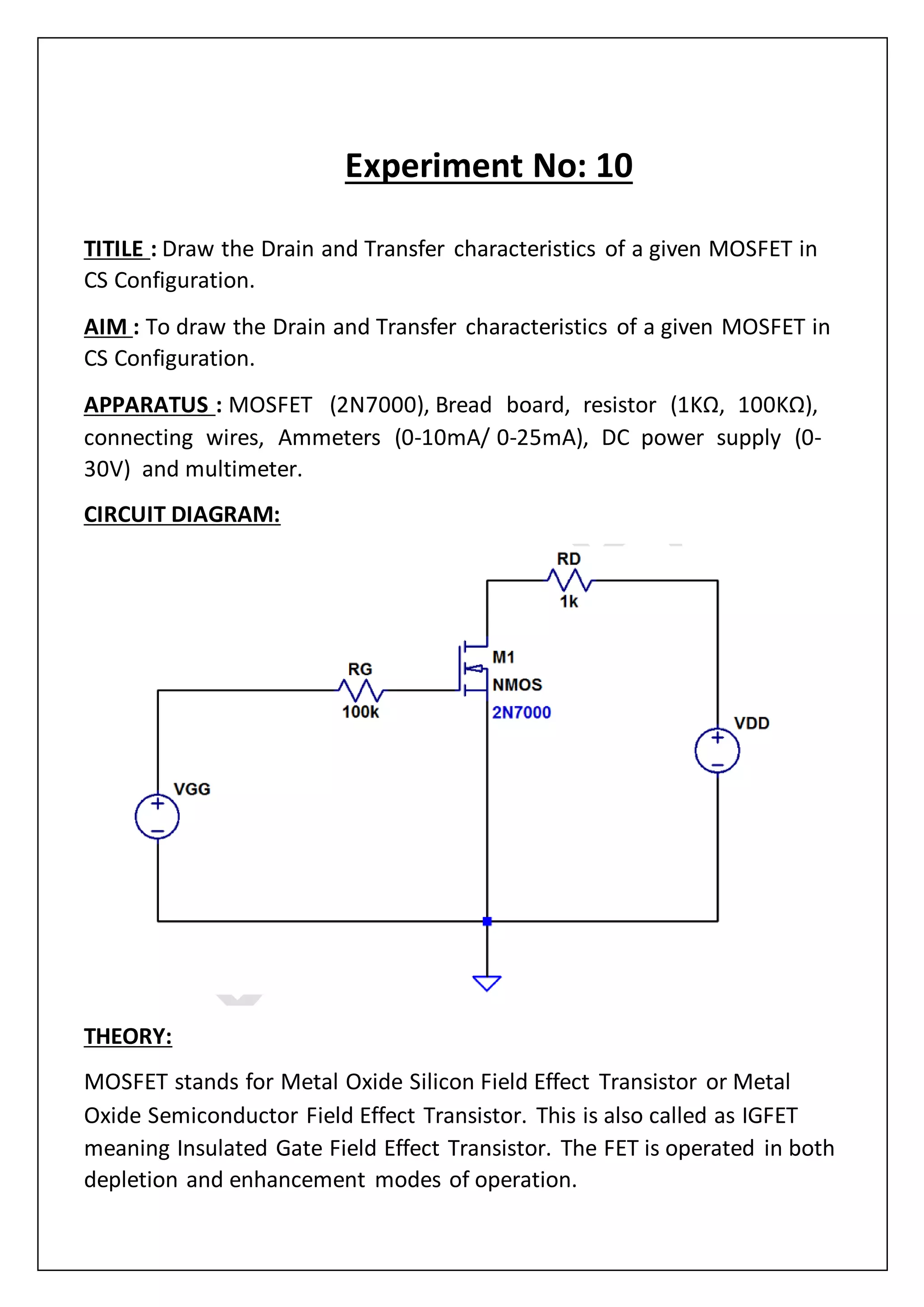 Experiment No: 10
TITILE : Draw the Drain and Transfer characteristics of a given MOSFET in
CS Configuration.
AIM : To draw the Drain and Transfer characteristics of a given MOSFET in
CS Configuration.
APPARATUS : MOSFET (2N7000), Bread board, resistor (1KΩ, 100KΩ),
connecting wires, Ammeters (0‐10mA/ 0‐25mA), DC power supply (0‐
30V) and multimeter.
CIRCUIT DIAGRAM:
THEORY:
MOSFET stands for Metal Oxide Silicon Field Effect Transistor or Metal
Oxide Semiconductor Field Effect Transistor. This is also called as IGFET
meaning Insulated Gate Field Effect Transistor. The FET is operated in both
depletion and enhancement modes of operation.
 