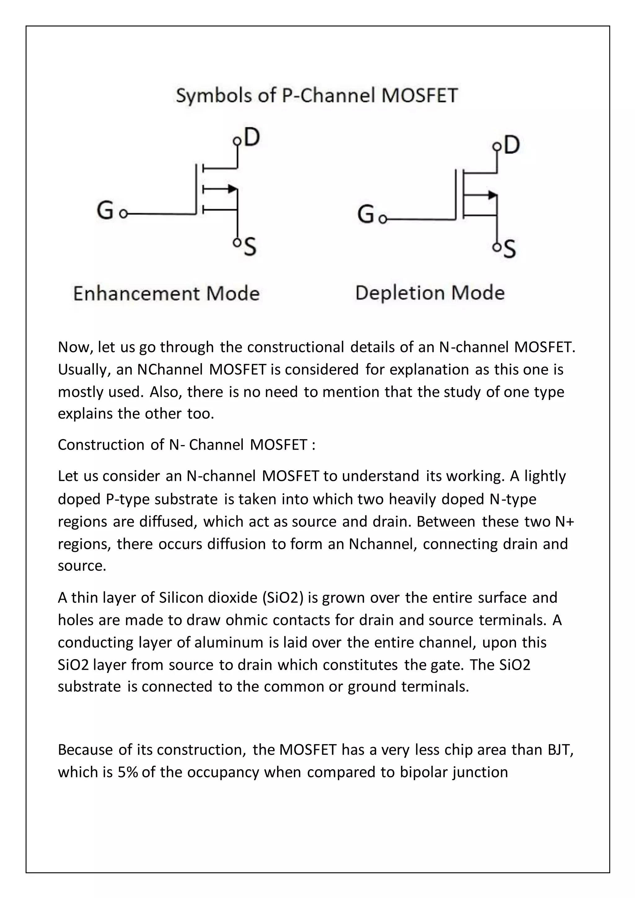 Now, let us go through the constructional details of an N-channel MOSFET.
Usually, an NChannel MOSFET is considered for explanation as this one is
mostly used. Also, there is no need to mention that the study of one type
explains the other too.
Construction of N- Channel MOSFET :
Let us consider an N-channel MOSFET to understand its working. A lightly
doped P-type substrate is taken into which two heavily doped N-type
regions are diffused, which act as source and drain. Between these two N+
regions, there occurs diffusion to form an Nchannel, connecting drain and
source.
A thin layer of Silicon dioxide (SiO2) is grown over the entire surface and
holes are made to draw ohmic contacts for drain and source terminals. A
conducting layer of aluminum is laid over the entire channel, upon this
SiO2 layer from source to drain which constitutes the gate. The SiO2
substrate is connected to the common or ground terminals.
Because of its construction, the MOSFET has a very less chip area than BJT,
which is 5% of the occupancy when compared to bipolar junction
 