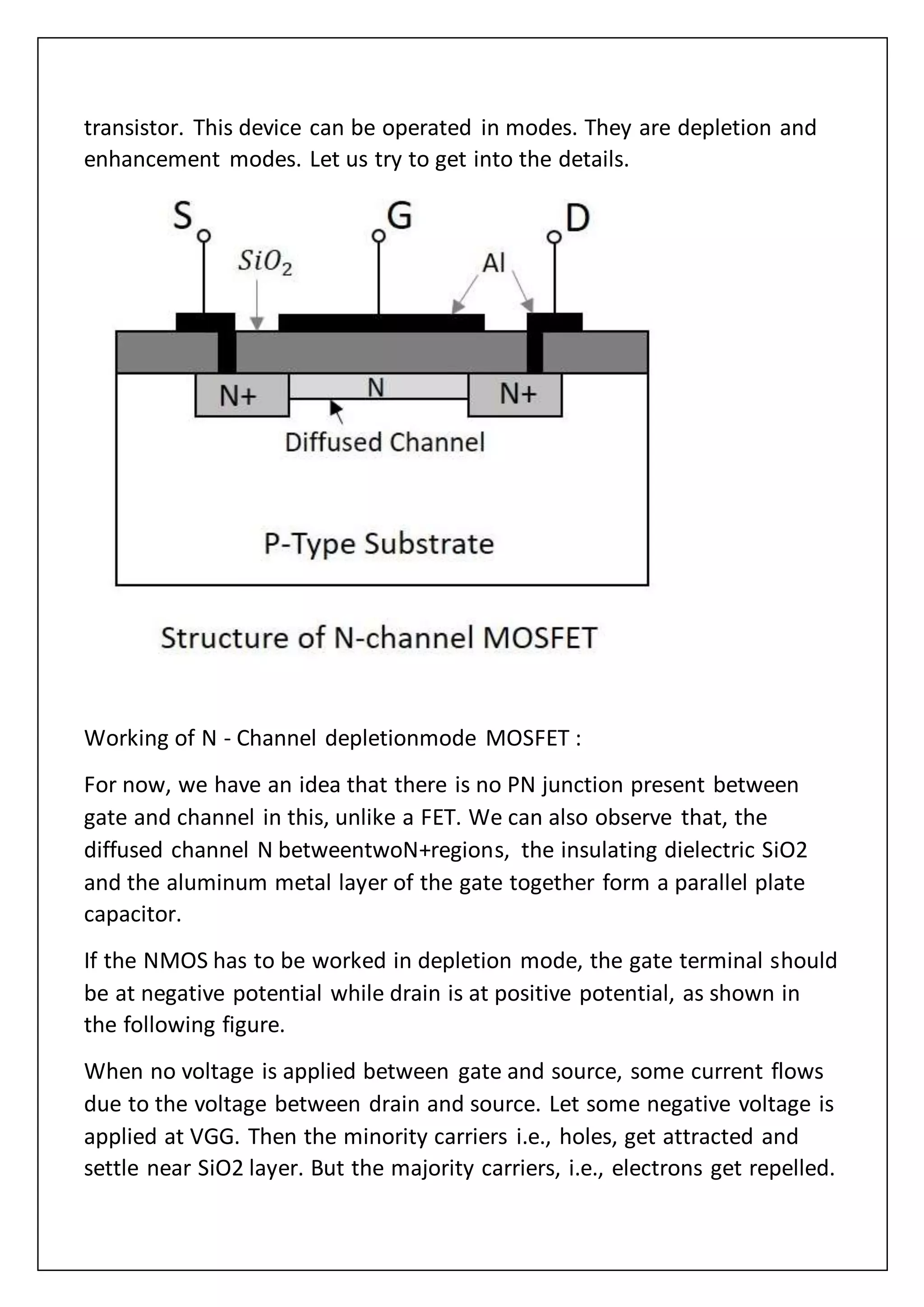 transistor. This device can be operated in modes. They are depletion and
enhancement modes. Let us try to get into the details.
Working of N - Channel depletionmode MOSFET :
For now, we have an idea that there is no PN junction present between
gate and channel in this, unlike a FET. We can also observe that, the
diffused channel N betweentwoN+regions, the insulating dielectric SiO2
and the aluminum metal layer of the gate together form a parallel plate
capacitor.
If the NMOS has to be worked in depletion mode, the gate terminal should
be at negative potential while drain is at positive potential, as shown in
the following figure.
When no voltage is applied between gate and source, some current flows
due to the voltage between drain and source. Let some negative voltage is
applied at VGG. Then the minority carriers i.e., holes, get attracted and
settle near SiO2 layer. But the majority carriers, i.e., electrons get repelled.
 