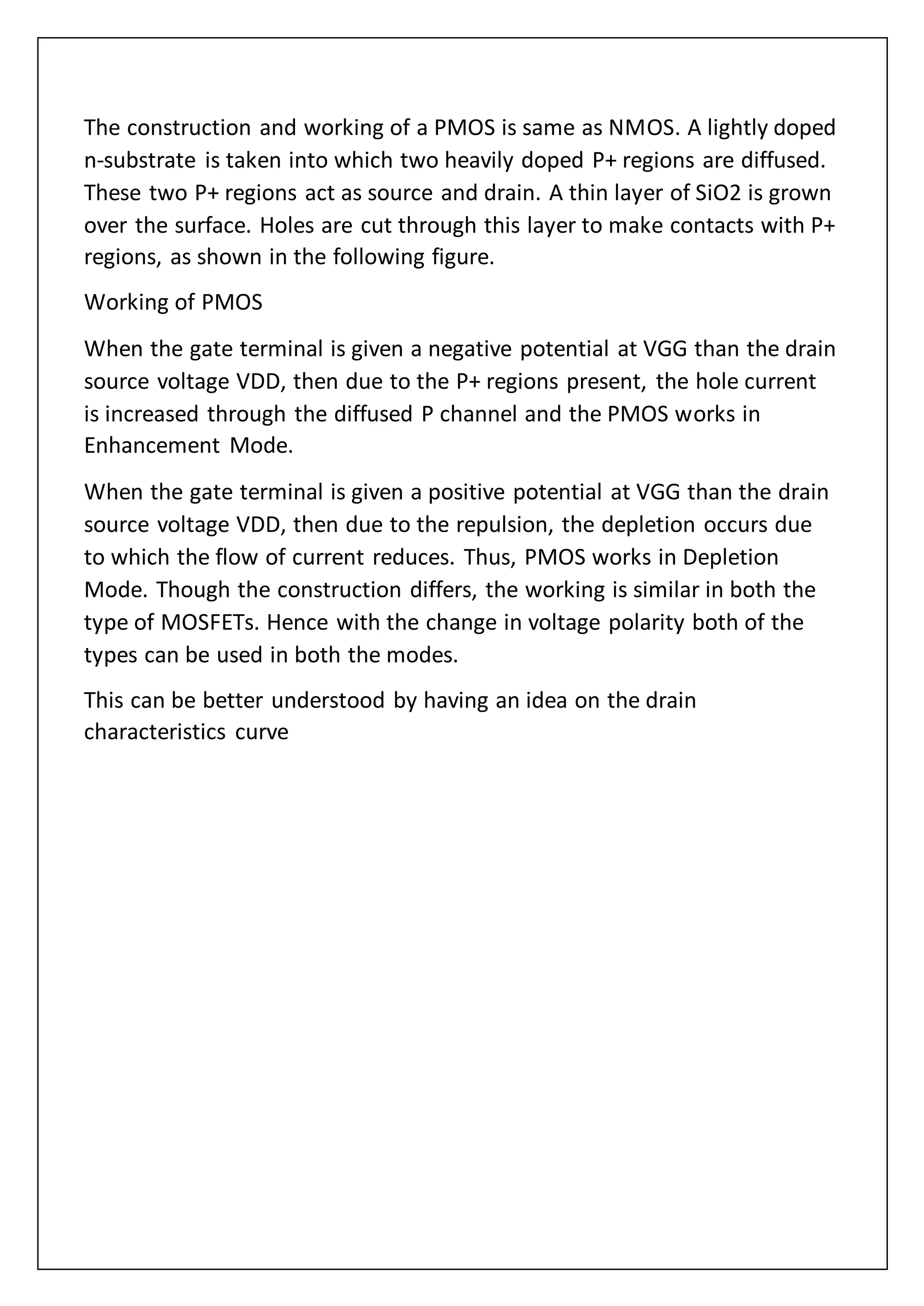 The construction and working of a PMOS is same as NMOS. A lightly doped
n-substrate is taken into which two heavily doped P+ regions are diffused.
These two P+ regions act as source and drain. A thin layer of SiO2 is grown
over the surface. Holes are cut through this layer to make contacts with P+
regions, as shown in the following figure.
Working of PMOS
When the gate terminal is given a negative potential at VGG than the drain
source voltage VDD, then due to the P+ regions present, the hole current
is increased through the diffused P channel and the PMOS works in
Enhancement Mode.
When the gate terminal is given a positive potential at VGG than the drain
source voltage VDD, then due to the repulsion, the depletion occurs due
to which the flow of current reduces. Thus, PMOS works in Depletion
Mode. Though the construction differs, the working is similar in both the
type of MOSFETs. Hence with the change in voltage polarity both of the
types can be used in both the modes.
This can be better understood by having an idea on the drain
characteristics curve
 