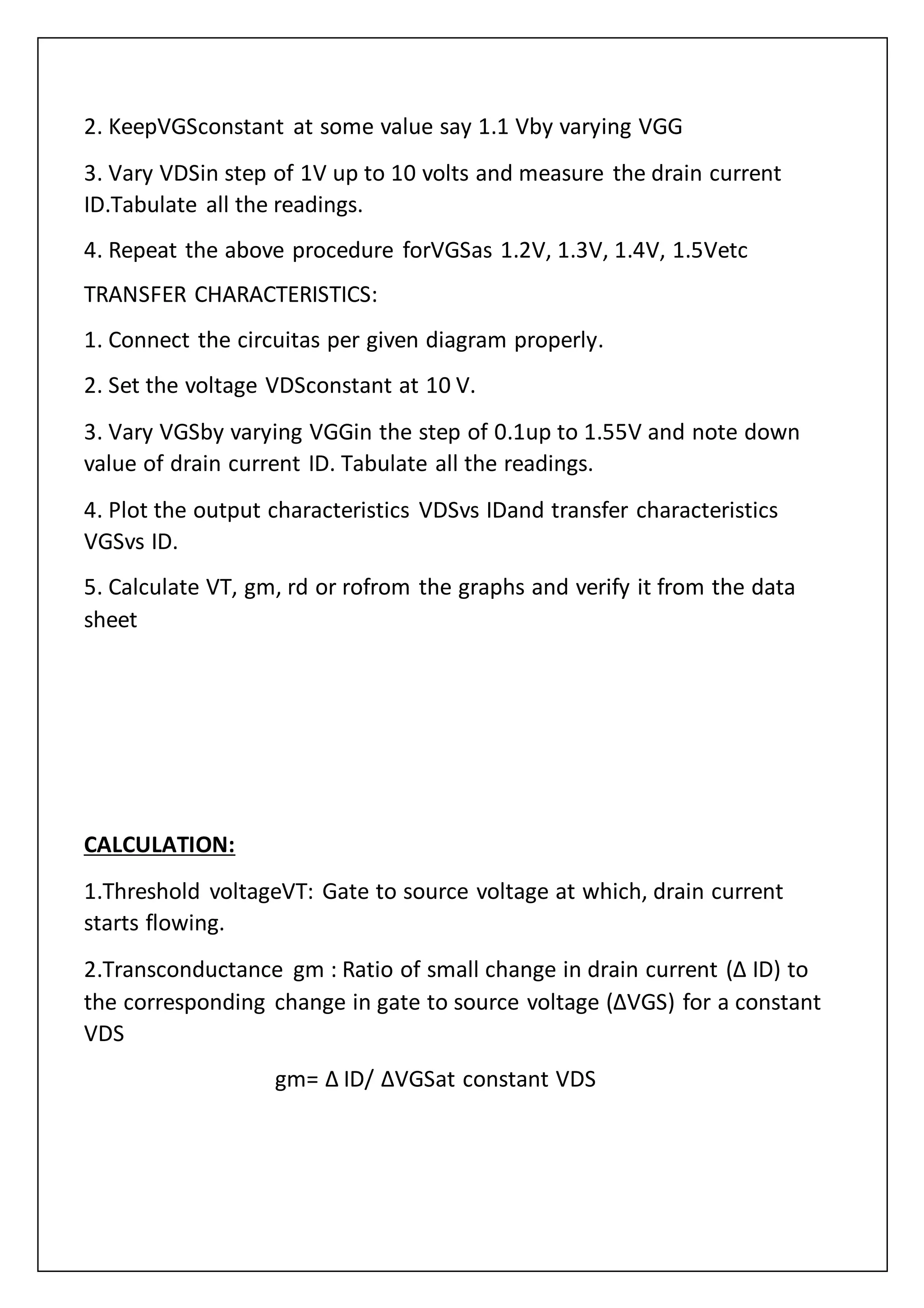 2. KeepVGSconstant at some value say 1.1 Vby varying VGG
3. Vary VDSin step of 1V up to 10 volts and measure the drain current
ID.Tabulate all the readings.
4. Repeat the above procedure forVGSas 1.2V, 1.3V, 1.4V, 1.5Vetc
TRANSFER CHARACTERISTICS:
1. Connect the circuitas per given diagram properly.
2. Set the voltage VDSconstant at 10 V.
3. Vary VGSby varying VGGin the step of 0.1up to 1.55V and note down
value of drain current ID. Tabulate all the readings.
4. Plot the output characteristics VDSvs IDand transfer characteristics
VGSvs ID.
5. Calculate VT, gm, rd or rofrom the graphs and verify it from the data
sheet
CALCULATION:
1.Threshold voltageVT: Gate to source voltage at which, drain current
starts flowing.
2.Transconductance gm : Ratio of small change in drain current (Δ ID) to
the corresponding change in gate to source voltage (ΔVGS) for a constant
VDS
gm= Δ ID/ ΔVGSat constant VDS
 