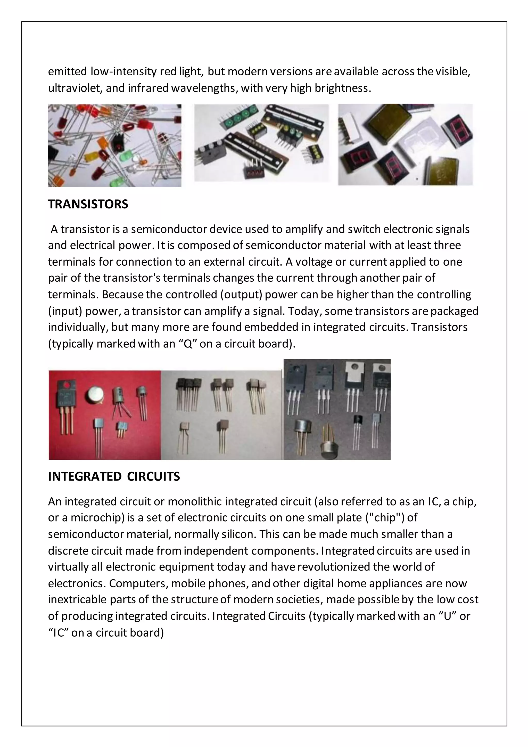 emitted low-intensity red light, but modern versions areavailable across thevisible,
ultraviolet, and infrared wavelengths, with very high brightness.
TRANSISTORS
A transistor is a semiconductor device used to amplify and switch electronic signals
and electrical power. Itis composed of semiconductor material with at least three
terminals for connection to an external circuit. A voltage or currentapplied to one
pair of the transistor's terminals changes the current through another pair of
terminals. Becausethe controlled (output) power can be higher than the controlling
(input) power, a transistor can amplify a signal. Today, sometransistors arepackaged
individually, but many more are found embedded in integrated circuits. Transistors
(typically marked with an “Q” on a circuit board).
INTEGRATED CIRCUITS
An integrated circuit or monolithic integrated circuit (also referred to as an IC, a chip,
or a microchip) is a set of electronic circuits on one small plate ("chip") of
semiconductor material, normally silicon. This can be made much smaller than a
discrete circuit made fromindependent components. Integrated circuits are used in
virtually all electronic equipment today and haverevolutionized the world of
electronics. Computers, mobile phones, and other digital home appliances are now
inextricable parts of the structureof modern societies, made possibleby the low cost
of producing integrated circuits. Integrated Circuits (typically marked with an “U” or
“IC” on a circuit board)
 