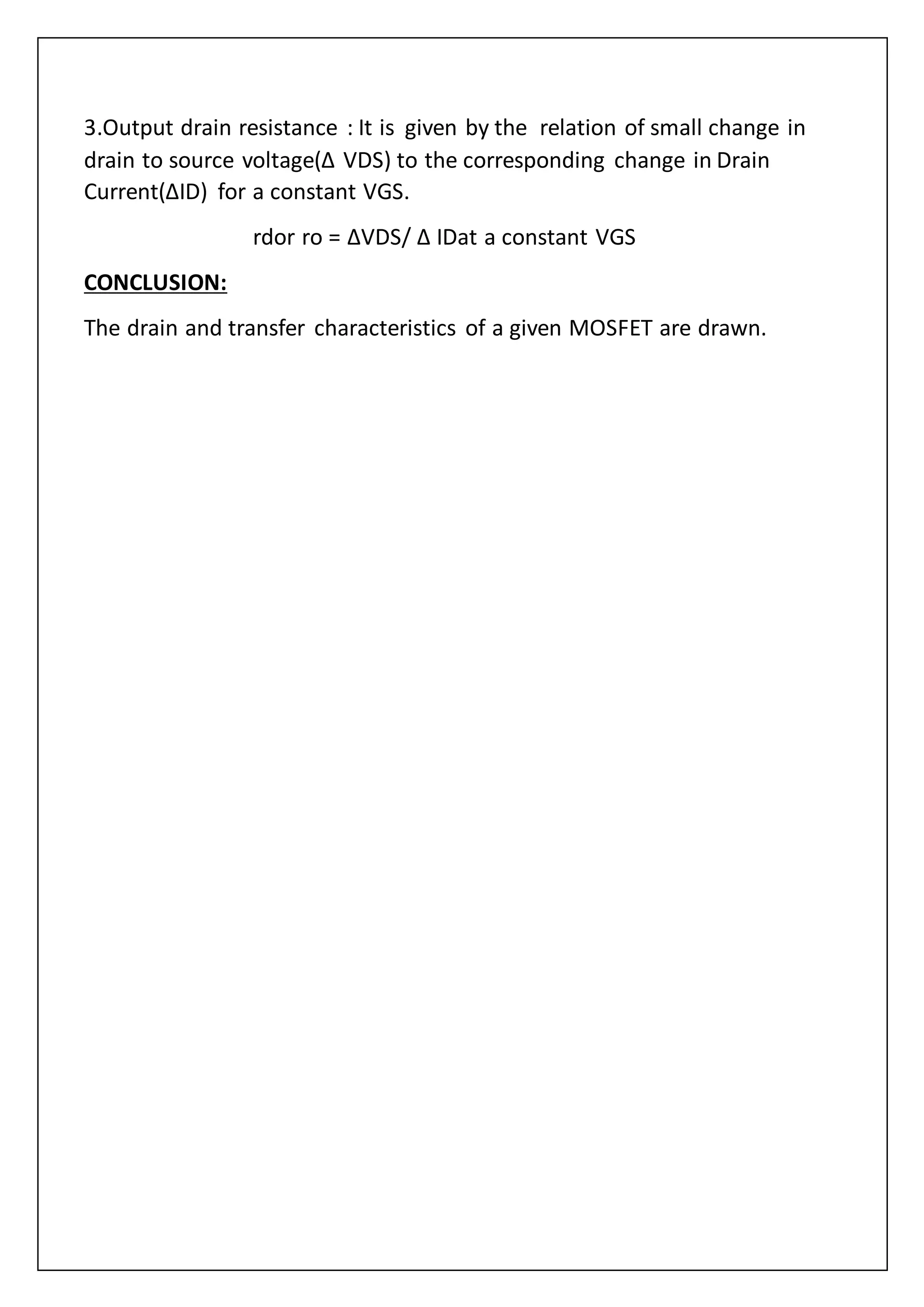 3.Output drain resistance : It is given by the relation of small change in
drain to source voltage(Δ VDS) to the corresponding change in Drain
Current(ΔID) for a constant VGS.
rdor ro = ΔVDS/ Δ IDat a constant VGS
CONCLUSION:
The drain and transfer characteristics of a given MOSFET are drawn.
 
