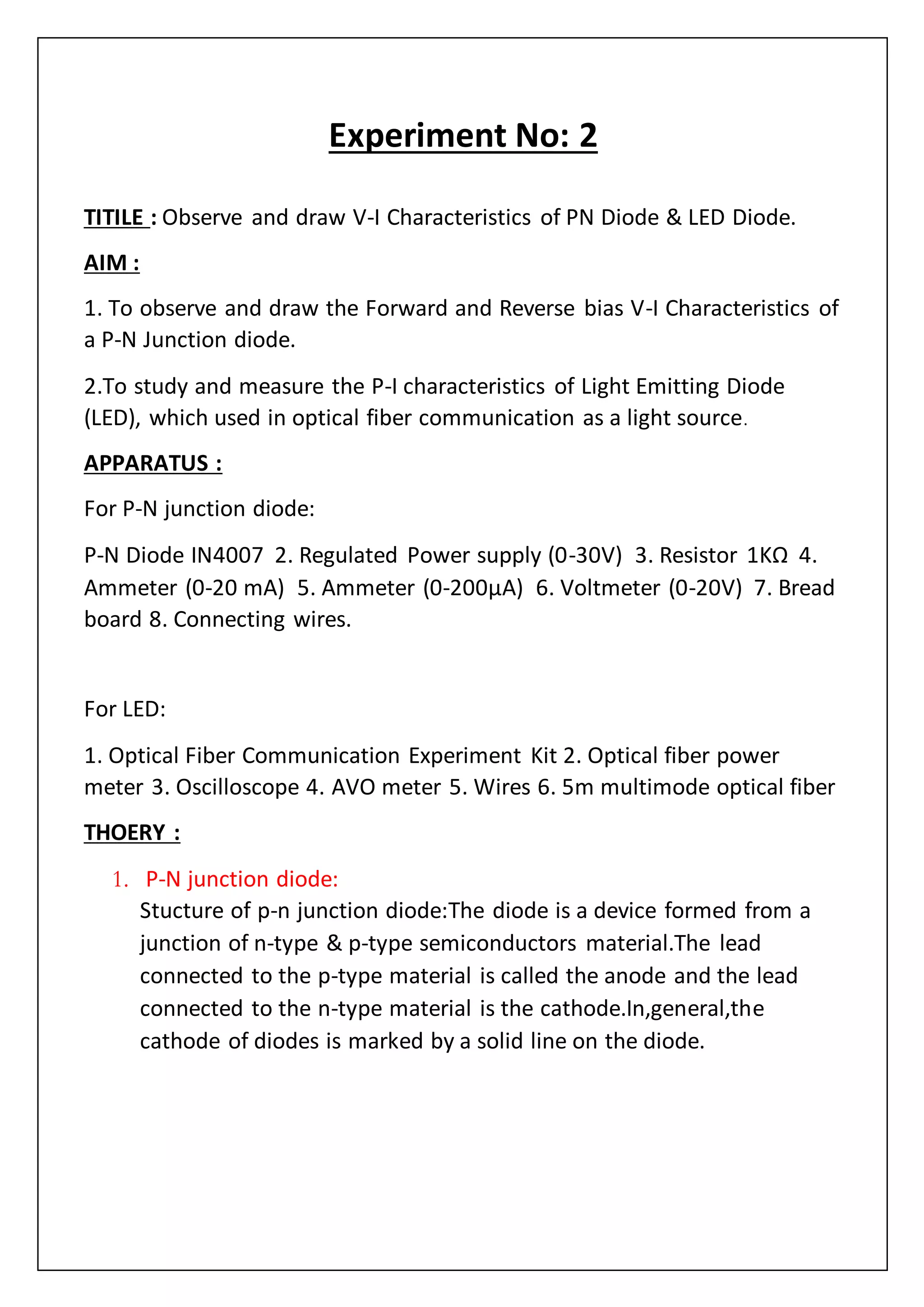 Experiment No: 2
TITILE : Observe and draw V-I Characteristics of PN Diode & LED Diode.
AIM :
1. To observe and draw the Forward and Reverse bias V-I Characteristics of
a P-N Junction diode.
2.To study and measure the P-I characteristics of Light Emitting Diode
(LED), which used in optical fiber communication as a light source.
APPARATUS :
For P-N junction diode:
P-N Diode IN4007 2. Regulated Power supply (0-30V) 3. Resistor 1KΩ 4.
Ammeter (0-20 mA) 5. Ammeter (0-200µA) 6. Voltmeter (0-20V) 7. Bread
board 8. Connecting wires.
For LED:
1. Optical Fiber Communication Experiment Kit 2. Optical fiber power
meter 3. Oscilloscope 4. AVO meter 5. Wires 6. 5m multimode optical fiber
THOERY :
1. P-N junction diode:
Stucture of p-n junction diode:The diode is a device formed from a
junction of n-type & p-type semiconductors material.The lead
connected to the p-type material is called the anode and the lead
connected to the n-type material is the cathode.In,general,the
cathode of diodes is marked by a solid line on the diode.
 