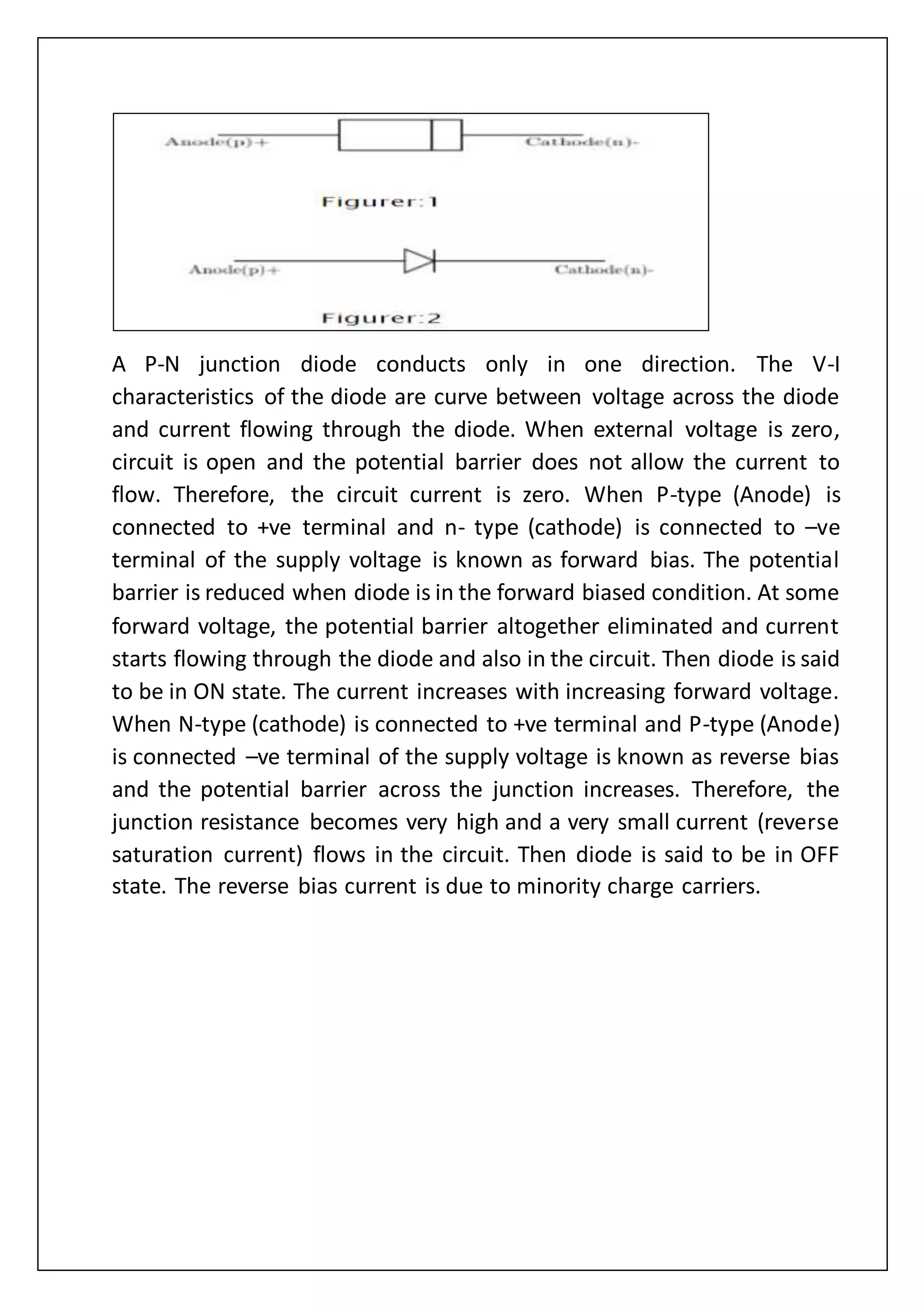 A P-N junction diode conducts only in one direction. The V-I
characteristics of the diode are curve between voltage across the diode
and current flowing through the diode. When external voltage is zero,
circuit is open and the potential barrier does not allow the current to
flow. Therefore, the circuit current is zero. When P-type (Anode) is
connected to +ve terminal and n- type (cathode) is connected to –ve
terminal of the supply voltage is known as forward bias. The potential
barrier is reduced when diode is in the forward biased condition. At some
forward voltage, the potential barrier altogether eliminated and current
starts flowing through the diode and also in the circuit. Then diode is said
to be in ON state. The current increases with increasing forward voltage.
When N-type (cathode) is connected to +ve terminal and P-type (Anode)
is connected –ve terminal of the supply voltage is known as reverse bias
and the potential barrier across the junction increases. Therefore, the
junction resistance becomes very high and a very small current (reverse
saturation current) flows in the circuit. Then diode is said to be in OFF
state. The reverse bias current is due to minority charge carriers.
 