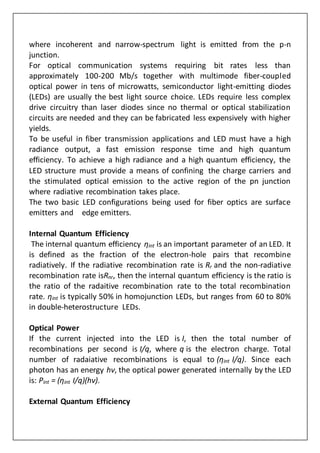 where incoherent and narrow-spectrum light is emitted from the p-n
junction.
For optical communication systems requiring bit rates less than
approximately 100-200 Mb/s together with multimode fiber-coupled
optical power in tens of microwatts, semiconductor light-emitting diodes
(LEDs) are usually the best light source choice. LEDs require less complex
drive circuitry than laser diodes since no thermal or optical stabilization
circuits are needed and they can be fabricated less expensively with higher
yields.
To be useful in fiber transmission applications and LED must have a high
radiance output, a fast emission response time and high quantum
efficiency. To achieve a high radiance and a high quantum efficiency, the
LED structure must provide a means of confining the charge carriers and
the stimulated optical emission to the active region of the pn junction
where radiative recombination takes place.
The two basic LED configurations being used for fiber optics are surface
emitters and edge emitters.
Internal Quantum Efficiency
The internal quantum efficiency ηint is an important parameter of an LED. It
is defined as the fraction of the electron-hole pairs that recombine
radiatively. If the radiative recombination rate is Rr and the non-radiative
recombination rate isRnr, then the internal quantum efficiency is the ratio is
the ratio of the radaitive recombination rate to the total recombination
rate. ηint is typically 50% in homojunction LEDs, but ranges from 60 to 80%
in double-heterostructure LEDs.
Optical Power
If the current injected into the LED is I, then the total number of
recombinations per second is I/q, where q is the electron charge. Total
number of radaiative recombinations is equal to (ηint I/q). Since each
photon has an energy hν, the optical power generated internally by the LED
is: Pint = (ηint I/q)(hν).
External Quantum Efficiency
 
