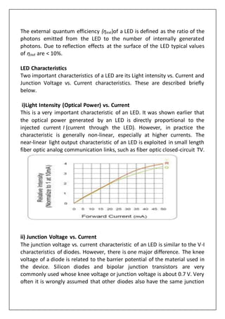 The external quantum efficiency (ηext)of a LED is defined as the ratio of the
photons emitted from the LED to the number of internally generated
photons. Due to reflection effects at the surface of the LED typical values
of ηout are < 10%.
LED Characteristics
Two important characteristics of a LED are its Light intensity vs. Current and
Junction Voltage vs. Current characteristics. These are described briefly
below.
i)Light Intensity (Optical Power) vs. Current
This is a very important characteristic of an LED. It was shown earlier that
the optical power generated by an LED is directly proportional to the
injected current I (current through the LED). However, in practice the
characteristic is generally non-linear, especially at higher currents. The
near-linear light output characteristic of an LED is exploited in small length
fiber optic analog communication links, such as fiber optic closed-circuit TV.
ii) Junction Voltage vs. Current
The junction voltage vs. current characteristic of an LED is similar to the V-I
characteristics of diodes. However, there is one major difference. The knee
voltage of a diode is related to the barrier potential of the material used in
the device. Silicon diodes and bipolar junction transistors are very
commonly used whose knee voltage or junction voltage is about 0.7 V. Very
often it is wrongly assumed that other diodes also have the same junction
 