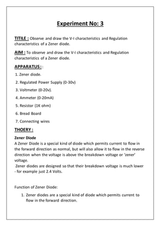 Experiment No: 3
TITILE : Observe and draw the V-I characteristics and Regulation
characteristics of a Zener diode.
AIM : To observe and draw the V-I characteristics and Regulation
characteristics of a Zener diode.
APPARATUS::
1. Zener diode.
2. Regulated Power Supply (0-30v)
3. Voltmeter (0-20v).
4. Ammeter (0-20mA)
5. Resistor (1K ohm)
6. Bread Board
7. Connecting wires
THOERY :
Zener Diode
A Zener Diode is a special kind of diode which permits current to flow in
the forward direction as normal, but will also allow it to flow in the reverse
direction when the voltage is above the breakdown voltage or ‘zener’
voltage.
Zener diodes are designed so that their breakdown voltage is much lower
- for example just 2.4 Volts.
Function of Zener Diode:
1. Zener diodes are a special kind of diode which permits current to
flow in the forward direction.
 