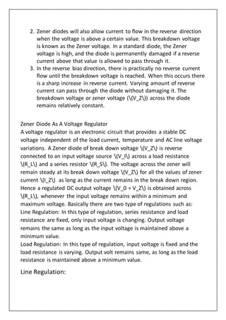 2. Zener diodes will also allow current to flow in the reverse direction
when the voltage is above a certain value. This breakdown voltage
is known as the Zener voltage. In a standard diode, the Zener
voltage is high, and the diode is permanently damaged if a reverse
current above that value is allowed to pass through it.
3. In the reverse bias direction, there is practically no reverse current
flow until the breakdown voltage is reached. When this occurs there
is a sharp increase in reverse current. Varying amount of reverse
current can pass through the diode without damaging it. The
breakdown voltage or zener voltage ((V_Z)) across the diode
remains relatively constant.
Zener Diode As A Voltage Regulator
A voltage regulator is an electronic circuit that provides a stable DC
voltage independent of the load current, temperature and AC line voltage
variations. A Zener diode of break down voltage (V_Z) is reverse
connected to an input voltage source (V_I) across a load resistance
(R_L) and a series resistor (R_S). The voltage across the zener will
remain steady at its break down voltage (V_Z) for all the values of zener
current (I_Z) as long as the current remains in the break down region.
Hence a regulated DC output voltage (V_0 = V_Z) is obtained across
(R_L), whenever the input voltage remains within a minimum and
maximum voltage. Basically there are two type of regulations such as:
Line Regulation: In this type of regulation, series resistance and load
resistance are fixed, only input voltage is changing. Output voltage
remains the same as long as the input voltage is maintained above a
minimum value.
Load Regulation: In this type of regulation, input voltage is fixed and the
load resistance is varying. Output volt remains same, as long as the load
resistance is maintained above a minimum value.
Line Regulation:
 