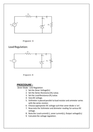 Load Regulation:
PROCEDURE :
Zener Diode - Line Regulation
1. Set the Zener Voltage(VZ)
2. Set the Series Resistance (RS) value.
3. Set the LoadResistance (RL) value.
4. Vary DC voltage.
5. Voltmeter is placed parallel to load resistor and ammeter series
with the series resistor.
6. Choose appropriate DC voltage such that zener diode is 'on'.
7. Now note the Voltmeter and Ammeter reading for various DC
voltage.
8. Note the Loadcurrent(IL), zener current(IZ), Output voltage(VO)
9. Calculate the voltage regulation.
 