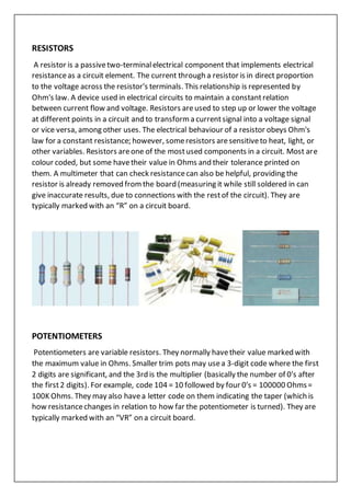 RESISTORS
A resistor is a passivetwo-terminalelectrical component that implements electrical
resistanceas a circuit element. The current through a resistor is in direct proportion
to the voltage across the resistor's terminals. This relationship is represented by
Ohm's law. A device used in electrical circuits to maintain a constantrelation
between current flow and voltage. Resistors areused to step up or lower the voltage
at different points in a circuit and to transform a currentsignal into a voltage signal
or vice versa, among other uses. The electrical behaviour of a resistor obeys Ohm's
law for a constant resistance; however, someresistors aresensitiveto heat, light, or
other variables. Resistors areone of the mostused components in a circuit. Most are
colour coded, but some havetheir value in Ohms and their tolerance printed on
them. A multimeter that can check resistancecan also be helpful, providing the
resistor is already removed fromthe board (measuring it while still soldered in can
give inaccurate results, due to connections with the restof the circuit). They are
typically marked with an “R” on a circuit board.
POTENTIOMETERS
Potentiometers are variable resistors. They normally havetheir value marked with
the maximum value in Ohms. Smaller trim pots may usea 3-digit code where the first
2 digits are significant, and the 3rd is the multiplier (basically the number of 0′s after
the first2 digits). For example, code 104 = 10 followed by four 0′s = 100000 Ohms=
100K Ohms. They may also havea letter code on them indicating the taper (which is
how resistancechanges in relation to how far the potentiometer is turned). They are
typically marked with an “VR” on a circuit board.
 