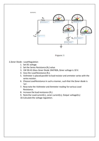 2.Zener Diode - LoadRegulation
1. Set DC voltage.
2. Set the Series Resistance (RS) value.
3. 1W D0-41 Glass Zener Diode 1N4740A, Zener voltage is 10 V.
4. Vary the LoadResistance (RL).
5. Voltmeter is placed parallel to load resistor and ammeter series with the
series resistor.
6. Choose LoadResistance in such a manner, such that the Zener diode is
'on'.
7. Now note the Voltmeter and Ammeter reading for various Load
Resistance.
8. Increase the load resistance (RL).
9. Note the Loadcurrent(IL), zener current(IZ), Output voltage(VO)
10.Calculate the voltage regulation.
 