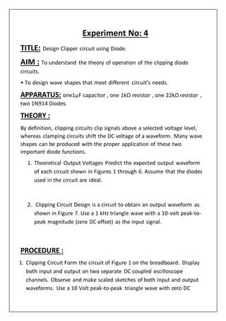 Experiment No: 4
TITLE: Design Clipper circuit using Diode.
AIM : To understand the theory of operation of the clipping diode
circuits.
• To design wave shapes that meet different circuit’s needs.
APPARATUS: one1µF capacitor , one 1kΩ resistor , one 22kΩ resistor ,
two 1N914 Diodes.
THEORY :
By definition, clipping circuits clip signals above a selected voltage level,
whereas clamping circuits shift the DC voltage of a waveform. Many wave
shapes can be produced with the proper application of these two
important diode functions.
1. Theoretical Output Voltages Predict the expected output waveform
of each circuit shown in Figures 1 through 6. Assume that the diodes
used in the circuit are ideal.
2. Clipping Circuit Design is a circuit to obtain an output waveform as
shown in Figure 7. Use a 1 kHz triangle wave with a 10-volt peak-to-
peak magnitude (zero DC offset) as the input signal.
PROCEDURE :
1. Clipping Circuit Form the circuit of Figure 1 on the breadboard. Display
both input and output on two separate DC coupled oscilloscope
channels. Observe and make scaled sketches of both input and output
waveforms. Use a 10 Volt peak-to-peak triangle wave with zero DC
 