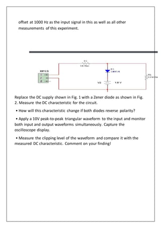 offset at 1000 Hz as the input signal in this as well as all other
measurements of this experiment.
Replace the DC supply shown in Fig. 1 with a Zener diode as shown in Fig.
2. Measure the DC characteristic for the circuit.
• How will this characteristic change if both diodes reverse polarity?
• Apply a 10V peak-to-peak triangular waveform to the input and monitor
both input and output waveforms simultaneously. Capture the
oscilloscope display.
• Measure the clipping level of the waveform and compare it with the
measured DC characteristic. Comment on your finding!
 