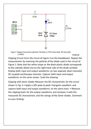 Inverse
Clipping Circuit Form the circuit of Figure 3 on the breadboard. Repeat the
measurement by reversing the polarity of the diode used in the circuit of
Figure 1. Note that the white stripe on the black plastic diode corresponds
to the cathode (black line on the right-hand side of the diode symbol).
Display both input and output waveforms on two separate (dual channels)
DC coupled oscilloscope channels. Capture both input and output
waveforms on the same screen. Scale the drawing
Clipping with Zener diodes Measure the DC characteristic for the circuit
shown in Fig. 4 • Apply a 10V peak-to-peak triangular waveform and
capture both input and output waveforms on the same trace. • Measure
the clipping levels for the output waveforms and compare it with the
measured DC characteristic and the ratings of the Zener diodes. Comment
on your finding!
 