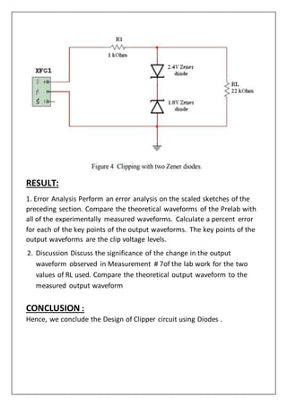 RESULT:
1. Error Analysis Perform an error analysis on the scaled sketches of the
preceding section. Compare the theoretical waveforms of the Prelab with
all of the experimentally measured waveforms. Calculate a percent error
for each of the key points of the output waveforms. The key points of the
output waveforms are the clip voltage levels.
2. Discussion Discuss the significance of the change in the output
waveform observed in Measurement # 7of the lab work for the two
values of RL used. Compare the theoretical output waveform to the
measured output waveform
CONCLUSION :
Hence, we conclude the Design of Clipper circuit using Diodes .
 