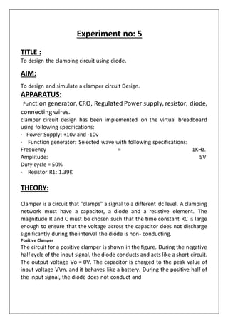 Experiment no: 5
TITLE :
To design the clamping circuit using diode.
AIM:
To design and simulate a clamper circuit Design.
APPARATUS:
Function generator, CRO, Regulated Power supply, resistor, diode,
connecting wires.
clamper circuit design has been implemented on the virtual breadboard
using following specifications:
· Power Supply: +10v and -10v
· Function generator: Selected wave with following specifications:
Frequency = 1KHz.
Amplitude: 5V
Duty cycle = 50%
· Resistor R1: 1.39K
THEORY:
Clamper is a circuit that "clamps" a signal to a different dc level. A clamping
network must have a capacitor, a diode and a resistive element. The
magnitude R and C must be chosen such that the time constant RC is large
enough to ensure that the voltage across the capacitor does not discharge
significantly during the interval the diode is non- conducting.
Positive Clamper
The circuit for a positive clamper is shown in the figure. During the negative
half cycle of the input signal, the diode conducts and acts like a short circuit.
The output voltage Vo = 0V. The capacitor is charged to the peak value of
input voltage Vm. and it behaves like a battery. During the positive half of
the input signal, the diode does not conduct and
 