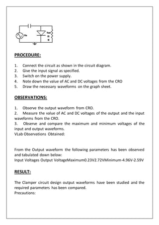PROCEDURE:
1. Connect the circuit as shown in the circuit diagram.
2. Give the input signal as specified.
3. Switch on the power supply.
4. Note down the value of AC and DC voltages from the CRO
5. Draw the necessary waveforms on the graph sheet.
OBSERVATIONS:
1. Observe the output waveform from CRO.
2. Measure the value of AC and DC voltages of the output and the input
waveforms from the CRO.
3. Observe and compare the maximum and minimum voltages of the
input and output waveforms.
VLab Observations Obtained:
From the Output waveform the following parameters has been observed
and tabulated down below:
Input Voltages Output VoltageMaximum0.23V2.72VMinimum-4.96V-2.59V
RESULT:
The Clamper circuit design output waveforms have been studied and the
required parameters has been compared.
Precautions:
 