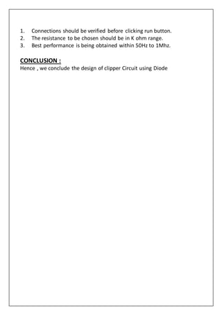 1. Connections should be verified before clicking run button.
2. The resistance to be chosen should be in K ohm range.
3. Best performance is being obtained within 50Hz to 1Mhz.
CONCLUSION :
Hence , we conclude the design of clipper Circuit using Diode
 