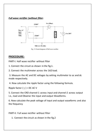 Full wave rectifier (without filter)
PROCEDURE:
PART-I: Half wave rectifier without filter
1. Connect the circuit as shown in the fig.1.
2. Connect the multimeter across the 1kΩ load.
3. Measure the AC and DC voltages by setting multimeter to ac and dc
mode respectively.
4. Now calculate the ripple factor using the following formula.
Ripple factor (  ) = DC AC V
5. Connect the CRO channel-1 across input and channel-2 across output
i.e., load and Observe the input and output Waveforms.
6. Now calculate the peak voltage of input and output waveforms and also
the frequency
PART-II: Full wave rectifier without filter
1. Connect the circuit as shown in the fig.2
 