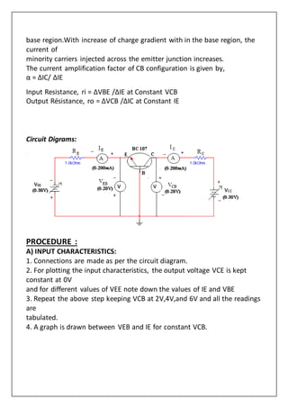 base region.With increase of charge gradient with in the base region, the
current of
minority carriers injected across the emitter junction increases.
The current amplification factor of CB configuration is given by,
α = ΔIC/ ΔIE
Input Resistance, ri = ΔVBE /ΔIE at Constant VCB
Output Résistance, ro = ΔVCB /ΔIC at Constant IE
Circuit Digrams:
PROCEDURE :
A) INPUT CHARACTERISTICS:
1. Connections are made as per the circuit diagram.
2. For plotting the input characteristics, the output voltage VCE is kept
constant at 0V
and for different values of VEE note down the values of IE and VBE
3. Repeat the above step keeping VCB at 2V,4V,and 6V and all the readings
are
tabulated.
4. A graph is drawn between VEB and IE for constant VCB.
 