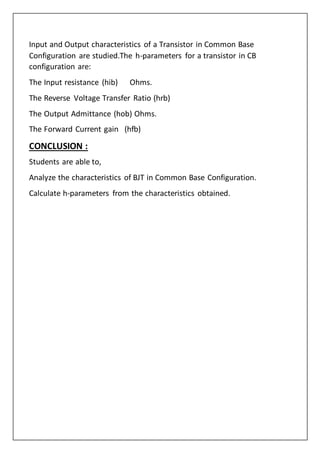 Input and Output characteristics of a Transistor in Common Base
Configuration are studied.The h-parameters for a transistor in CB
configuration are:
The Input resistance (hib) Ohms.
The Reverse Voltage Transfer Ratio (hrb)
The Output Admittance (hob) Ohms.
The Forward Current gain (hfb)
CONCLUSION :
Students are able to,
Analyze the characteristics of BJT in Common Base Configuration.
Calculate h-parameters from the characteristics obtained.
 
