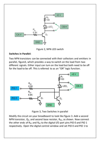 Figure 2, NPN LED switch
Switches in Parallel:
Two NPN transistors can be connected with their collectors and emitters in
parallel, figure3, which provides a way to switch on the load from two
different signals. Either input can turn on the load but both need to be off
for the load to be off. This is referred to as an “OR” logic function.
Figure 3, Two Switches in parallel
Modify the circuit on your breadboard to look like figure 3. Add a second
NPN transistor, Q2, and second base resistor, RB2, as shown. Now connect
the other ends of RB1 and RB2 to the digital I/O port pins PIO 0 and PIO 1
respectively. Open the digital control window and set PIO 0 and PIO 1 to
 