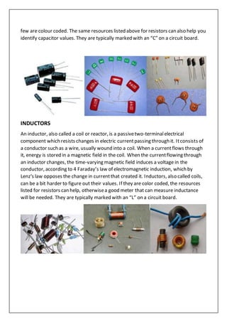 few are colour coded. The same resources listed above for resistors can also help you
identify capacitor values. They are typically marked with an “C” on a circuit board.
INDUCTORS
An inductor, also called a coil or reactor, is a passivetwo-terminalelectrical
component which resists changes in electric currentpassing through it. Itconsists of
a conductor such as a wire, usually wound into a coil. When a currentflows through
it, energy is stored in a magnetic field in the coil. When the currentflowing through
an inductor changes, the time-varying magnetic field induces a voltage in the
conductor, according to 4 Faraday’s law of electromagnetic induction, which by
Lenz's law opposes the change in currentthat created it. Inductors, also called coils,
can be a bit harder to figure out their values. If they are color coded, the resources
listed for resistors can help, otherwisea good meter that can measure inductance
will be needed. They are typically marked with an “L” on a circuit board.
 