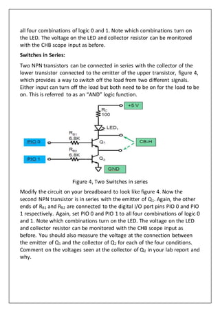 all four combinations of logic 0 and 1. Note which combinations turn on
the LED. The voltage on the LED and collector resistor can be monitored
with the CHB scope input as before.
Switches in Series:
Two NPN transistors can be connected in series with the collector of the
lower transistor connected to the emitter of the upper transistor, figure 4,
which provides a way to switch off the load from two different signals.
Either input can turn off the load but both need to be on for the load to be
on. This is referred to as an “AND” logic function.
Figure 4, Two Switches in series
Modify the circuit on your breadboard to look like figure 4. Now the
second NPN transistor is in series with the emitter of Q1. Again, the other
ends of RB1 and RB2 are connected to the digital I/O port pins PIO 0 and PIO
1 respectively. Again, set PIO 0 and PIO 1 to all four combinations of logic 0
and 1. Note which combinations turn on the LED. The voltage on the LED
and collector resistor can be monitored with the CHB scope input as
before. You should also measure the voltage at the connection between
the emitter of Q1 and the collector of Q2 for each of the four conditions.
Comment on the voltages seen at the collector of Q2 in your lab report and
why.
 