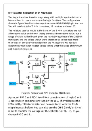 BJT Transistor Realization of an XNOR gate
The single transistor inverter stage along with multiple input resistors can
be combined to create more complex logic functions. The configuration
shown in figure 5 realizes a two-input exclusive NOR (XNOR) logic function.
You will need a total of 5 NPN transistors, 13 resistors and one LED.
The resistors used as inputs at the bases of the 5 NPN transistors are not
all the same value and they in theory should all be the same value. But a
range of values will still work given the relatively high beta of the 2N3904
transistors and the values shown were chosen so as to not need more
than the 5 of any one value supplied in the Analog Parts Kit. You can
experiment with other resistor values to find what the range of minimum
and maximum values is.
Figure 5, Resistor and NPN transistor XNOR gate.
Again, set PIO 0 and PIO 1 to all four combinationsof logic 0 and
1. Note which combinationsturn on the LED. The voltage at the
LED and Q5 collectorresistor can be monitored with the CH-B
scope input as before. You can also use the CH-B ( and / or CH-A )
input to monitorthe voltages at the collectors of Q1 – Q4 as you
change PIO 0 and 1.
 