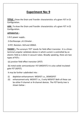 Experiment No: 9
TITILE : Draw the Drain and Transfer characteristics of a given FET in CS
Configuration.
AIM : To draw the Drain and Transfer characteristics of a given FET in CS
Configuration.
APPARATUS :
1-D.C power supply .
2-Oscilloscope ,A.V.Ometer .
3-FET, Resistors 1kΩ and 200kΩ.
THOERY : The acronym ‘FET’ stands for field effect transistor. It is a three-
terminal unipolar solidstate device in which current is controlled by an
electric field as is done in vacuum tubes. Broadly speaking, there are two
types of FETs :
(a) junction field effect transistor (JFET)
(b) metal-oxide semiconductor FET (MOSFET) It is also called insulated-
gate FET (IGFET).
It may be further subdivided into :
(i) depletion-enhancement MOSFET i.e., DEMOSFET
(ii) enhancement-only MOSFET i.e., E-only MOSFET Both of these can
be either P-channel or N-channel devices. The FET family tree is
shown below :
 