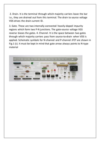 2. Drain. It is the terminal through which majority carriers leave the bar
i.e., they are drained out from this terminal. The drain to source voltage
VDS drives the drain current ID.
3. Gate. These are two internally-connected heavily-doped impurity
regions which form two P-N junctions. The gate-source voltage VGS
reverse biases the gates. 4. Channel. It is the space between two gates
through which majority carriers pass from source-to-drain when VDS is
applied. Schematic symbols for N-channel and P-channel JFET are shown in
Fig.1 (c). It must be kept in mind that gate arrow always points to N-type
material
 