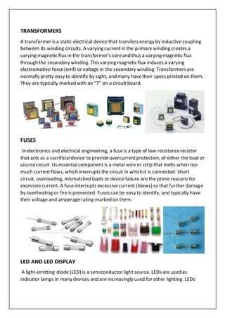 TRANSFORMERS
A transformer is a static electrical device that transfers energy by inductive coupling
between its winding circuits. A varying currentin the primary winding creates a
varying magnetic flux in the transformer's coreand thus a varying magnetic flux
through the secondary winding. This varying magnetic flux induces a varying
electromotive force(emf) or voltage in the secondary winding. Transformersare
normally pretty easy to identify by sight, and many havetheir specs printed on them.
They are typically marked with an “T” on a circuit board.
FUSES
In electronics and electrical engineering, a fuseis a type of low resistanceresistor
that acts as a sacrificialdevice to provideovercurrentprotection, of either the load or
sourcecircuit. Its essentialcomponent is a metal wire or strip that melts when too
much currentflows, which interrupts the circuit in which it is connected. Short
circuit, overloading, mismatched loads or device failure are the prime reasons for
excessivecurrent. A fuse interrupts excessivecurrent (blows) so that further damage
by overheating or fire is prevented. Fuses can be easy to identify, and typically have
their voltage and amperage rating marked on them.
LED AND LED DISPLAY
A light-emitting diode (LED) is a semiconductor light source. LEDs are used as
indicator lamps in many devices and are increasingly used for other lighting. LEDs
 