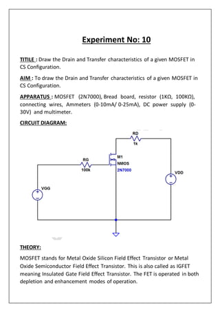 Experiment No: 10
TITILE : Draw the Drain and Transfer characteristics of a given MOSFET in
CS Configuration.
AIM : To draw the Drain and Transfer characteristics of a given MOSFET in
CS Configuration.
APPARATUS : MOSFET (2N7000), Bread board, resistor (1KΩ, 100KΩ),
connecting wires, Ammeters (0‐10mA/ 0‐25mA), DC power supply (0‐
30V) and multimeter.
CIRCUIT DIAGRAM:
THEORY:
MOSFET stands for Metal Oxide Silicon Field Effect Transistor or Metal
Oxide Semiconductor Field Effect Transistor. This is also called as IGFET
meaning Insulated Gate Field Effect Transistor. The FET is operated in both
depletion and enhancement modes of operation.
 