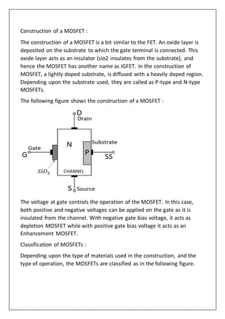 Construction of a MOSFET :
The construction of a MOSFET is a bit similar to the FET. An oxide layer is
deposited on the substrate to which the gate terminal is connected. This
oxide layer acts as an insulator (sio2 insulates from the substrate), and
hence the MOSFET has another name as IGFET. In the construction of
MOSFET, a lightly doped substrate, is diffused with a heavily doped region.
Depending upon the substrate used, they are called as P-type and N-type
MOSFETs.
The following figure shows the construction of a MOSFET :
The voltage at gate controls the operation of the MOSFET. In this case,
both positive and negative voltages can be applied on the gate as it is
insulated from the channel. With negative gate bias voltage, it acts as
depletion MOSFET while with positive gate bias voltage it acts as an
Enhancement MOSFET.
Classification of MOSFETs :
Depending upon the type of materials used in the construction, and the
type of operation, the MOSFETs are classified as in the following figure.
 